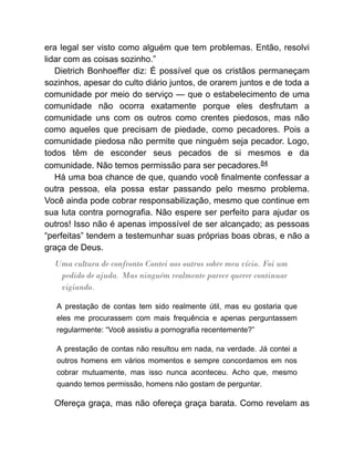 era legal ser visto como alguém que tem problemas. Então, resolvi
lidar com as coisas sozinho.”
Dietrich Bonhoeffer diz: É possível que os cristãos permaneçam
sozinhos, apesar do culto diário juntos, de orarem juntos e de toda a
comunidade por meio do serviço — que o estabelecimento de uma
comunidade não ocorra exatamente porque eles desfrutam a
comunidade uns com os outros como crentes piedosos, mas não
como aqueles que precisam de piedade, como pecadores. Pois a
comunidade piedosa não permite que ninguém seja pecador. Logo,
todos têm de esconder seus pecados de si mesmos e da
comunidade. Não temos permissão para ser pecadores.84
Há uma boa chance de que, quando você finalmente confessar a
outra pessoa, ela possa estar passando pelo mesmo problema.
Você ainda pode cobrar responsabilização, mesmo que continue em
sua luta contra pornografia. Não espere ser perfeito para ajudar os
outros! Isso não é apenas impossível de ser alcançado; as pessoas
“perfeitas” tendem a testemunhar suas próprias boas obras, e não a
graça de Deus.
Uma cultura de confronto Contei aos outros sobre meu vício. Foi um
pedido de ajuda. Mas ninguém realmente parece querer continuar
vigiando.
A prestação de contas tem sido realmente útil, mas eu gostaria que
eles me procurassem com mais frequência e apenas perguntassem
regularmente: “Você assistiu a pornografia recentemente?”
A prestação de contas não resultou em nada, na verdade. Já contei a
outros homens em vários momentos e sempre concordamos em nos
cobrar mutuamente, mas isso nunca aconteceu. Acho que, mesmo
quando temos permissão, homens não gostam de perguntar.
Ofereça graça, mas não ofereça graça barata. Como revelam as
 