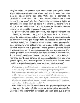 citações acima, as pessoas que lutam contra pornografia muitas
vezes estão desesperadas por alguém que seja duro com elas; que
diga as coisas como elas são. “Acho que a cobrança de
responsabilização cristã fora do meu relacionamento com minha
esposa é uma piada”, diz Alex. Confessei meu pecado a todas as
comunidades cristãs com as quais me envolvi. A maioria leva a
sério, mas não tem ideia do que fazer a partir daí. Geralmente oram
por mim e, em seguida, o assunto é esquecido.”
As pessoas muitas vezes confessam, mas depois suavizam sua
confissão, subestimando ou justificando seus pecados. Portanto,
sejam duros uns com os outros. Um líder de um grupo de prestação
de contas descobriu que o grupo fazia as pessoas se sentirem em
melhores condições. Poderiam estar lutando contra pornografia,
eles pensavam, mas estavam em um grupo, então pelo menos
estavam lidando com o problema. Essas pessoas podiam pensar
em si mesmas como viciadas em pornografia “em recuperação”. Ele,
então, percebeu que precisava ser mais assertivo e confrontador.
Todos deviam sair das reuniões motivados a lutar contra a tentação.
Fernando diz: “Eu uso software de responsabilização. Tem sido uma
grande ajuda, mas apenas porque a pessoa que recebe meus
relatórios responde adequadamente — firme, mas com graça”.
Dicas para responsabilização mútua e um grupo de prestação de contas
Reúna um grupo relacionado a pornografia apenas por um período
limitado de tempo. Caso contrário, estar no grupo incentivará as pessoas a
se identificarem por causa de seus pecados, mantendo o fracasso para
sempre diante de seus olhos. Precisamos definir a nós mesmos não como
viciados em pornografia ou mesmo ex-usuários de pornografia, mas como
santos, filhos de Deus, irmãos nas batalhas.
Uma alternativa melhor é estabelecer um grupo de prestação de
contas que não seja definido como um grupo sobre pornografia.
Convide todos a identificar a principal luta atual, para que o grupo
 