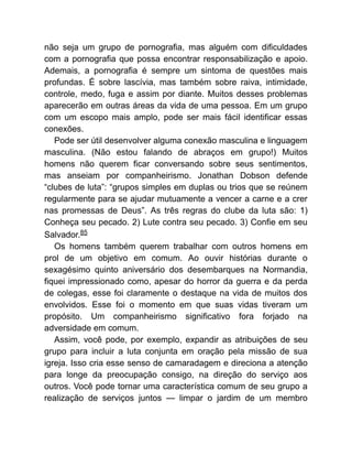 não seja um grupo de pornografia, mas alguém com dificuldades
com a pornografia que possa encontrar responsabilização e apoio.
Ademais, a pornografia é sempre um sintoma de questões mais
profundas. É sobre lascívia, mas também sobre raiva, intimidade,
controle, medo, fuga e assim por diante. Muitos desses problemas
aparecerão em outras áreas da vida de uma pessoa. Em um grupo
com um escopo mais amplo, pode ser mais fácil identificar essas
conexões.
Pode ser útil desenvolver alguma conexão masculina e linguagem
masculina. (Não estou falando de abraços em grupo!) Muitos
homens não querem ficar conversando sobre seus sentimentos,
mas anseiam por companheirismo. Jonathan Dobson defende
“clubes de luta”: “grupos simples em duplas ou trios que se reúnem
regularmente para se ajudar mutuamente a vencer a carne e a crer
nas promessas de Deus”. As três regras do clube da luta são: 1)
Conheça seu pecado. 2) Lute contra seu pecado. 3) Confie em seu
Salvador.85
Os homens também querem trabalhar com outros homens em
prol de um objetivo em comum. Ao ouvir histórias durante o
sexagésimo quinto aniversário dos desembarques na Normandia,
fiquei impressionado como, apesar do horror da guerra e da perda
de colegas, esse foi claramente o destaque na vida de muitos dos
envolvidos. Esse foi o momento em que suas vidas tiveram um
propósito. Um companheirismo significativo fora forjado na
adversidade em comum.
Assim, você pode, por exemplo, expandir as atribuições de seu
grupo para incluir a luta conjunta em oração pela missão de sua
igreja. Isso cria esse senso de camaradagem e direciona a atenção
para longe da preocupação consigo, na direção do serviço aos
outros. Você pode tornar uma característica comum de seu grupo a
realização de serviços juntos — limpar o jardim de um membro
 