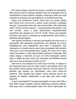 Em nossas igrejas, precisamos discutir a questão da pornografia.
Não presuma que as pessoas estejam livres de pornografia até se
manifestarem a esse respeito. Pergunte. Pergunte a todos que você
discipula ou pastoreia se a pornografia é um problema para eles.
Sugiro que precisamos ensinar sobre sexo em nossas igrejas
pelo menos uma vez ao ano e aplicar outros sermões a questões
sexuais. E precisamos fazer isso sem muita timidez. Não basta falar
sobre “manter a pureza sexual” — muitas pessoas não sabem o que
isso envolve. Jesus e João demandaram arrependimentos
específicos das pessoas (Lc 3.10-14; 18.22). Temos uma geração
de jovens para quem o chamado ao arrependimento deve incluir o
abandono da pornografia.
Isso significa proclamar a vida sem pornografia como boa-nova. A
pornografia está educando sexualmente uma geração de jovens,
estabelecendo suas expectativas para sexo e casamento. Isso
representa um desafio enorme para nossa sociedade. Mas também
creio que é uma oportunidade para a igreja. Por anos a fio, nossa
cultura considerou a visão sexual bíblica puritana e antiquada. Mas
talvez chegue o momento em que uma forte mensagem positiva
sobre a alegria do sexo como uma expressão de fidelidade pactual
pode ser o que as pessoas anseiam ouvir.12
Este livro é uma tentativa de iniciar essa conversa. O objetivo é
dar esperança tanto aos que lutam contra a pornografia como aos
que ajudam outras pessoas nessa luta. Dirijo-me, de forma geral, às
pessoas que passam por dificuldades, para evitar tornar-me
repetitivo. Mas aqueles que ajudam outras pessoas devem ser
capazes de adaptar rapidamente o que digo para quem estão
ajudando.
O que é pornografia? E quando pornografia se torna arte? Não é
fácil definir essas questões quando elaboramos políticas públicas.
Mas essa não é a preocupação deste livro. Estou interessado em
 