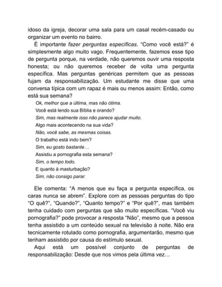 idoso da igreja, decorar uma sala para um casal recém-casado ou
organizar um evento no bairro.
É importante fazer perguntas específicas. “Como você está?” é
simplesmente algo muito vago. Frequentemente, fazemos esse tipo
de pergunta porque, na verdade, não queremos ouvir uma resposta
honesta; ou não queremos receber de volta uma pergunta
específica. Mas perguntas genéricas permitem que as pessoas
fujam da responsabilização. Um estudante me disse que uma
conversa típica com um rapaz é mais ou menos assim: Então, como
está sua semana?
Ok, melhor que a última, mas não ótima.
Você está lendo sua Bíblia e orando?
Sim, mas realmente isso não parece ajudar muito.
Algo mais acontecendo na sua vida?
Não, você sabe, as mesmas coisas.
O trabalho está indo bem?
Sim, eu gosto bastante…
Assistiu a pornografia esta semana?
Sim, o tempo todo.
E quanto à masturbação?
Sim, não consigo parar.
Ele comenta: “A menos que eu faça a pergunta específica, os
caras nunca se abrem”. Explore com as pessoas perguntas do tipo
“O quê?”, “Quando?”, “Quanto tempo?” e “Por quê?”, mas também
tenha cuidado com perguntas que são muito específicas. “Você viu
pornografia?” pode provocar a resposta “Não”, mesmo que a pessoa
tenha assistido a um conteúdo sexual na televisão à noite. Não era
tecnicamente rotulado como pornografia, argumentarão, mesmo que
tenham assistido por causa do estímulo sexual.
Aqui está um possível conjunto de perguntas de
responsabilização: Desde que nos vimos pela última vez…
 