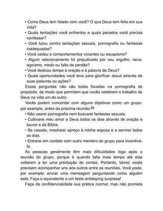 • Como Deus tem falado com você? O que Deus tem feito em sua
vida?
• Quais tentações você enfrentou e quais pecados você precisa
confessar?
• Você lutou contra tentações sexuais, pornografia ou fantasias
inadequadas?
• Você cedeu a comportamentos viciantes ou escapismo?
• Algum relacionamento foi prejudicado por seu orgulho, raiva,
egoísmo, medo ou falta de perdão?
• Você dedicou tempo à oração e à palavra de Deus?
• Quais oportunidades você teve para glorificar Jesus através de
suas palavras ou ações?
Essas perguntas não são todas focadas na pornografia de
propósito, de modo que permitam que vocês celebrem o trabalho de
Deus na vida um do outro.
Vocês podem concordar com alguns objetivos como um grupo:
por exemplo, antes da próxima reunião:86
• Não usarei pornografia nem buscarei fantasias sexuais.
• Cultivarei meu amor a Deus todos os dias através de oração e
louvor e da Bíblia.
• Se casado, mostrarei apreço à minha esposa e a servirei todos
os dias.
• Entrarei em contato com outro membro do grupo para incentivá-
lo.
As pessoas geralmente têm mais dificuldades logo após a
reunião do grupo, porque é quando falta mais tempo até elas
voltarem a ter uma prestação de contas. Portanto, talvez vocês
precisem acompanhar uns aos outros entre as reuniões. Você pode,
por exemplo, enviar uma mensagem perguntando como alguém
está. Faça o equivalente a um teste antidoping surpresa!
Faça da confidencialidade sua prática normal, mas não prometa
 