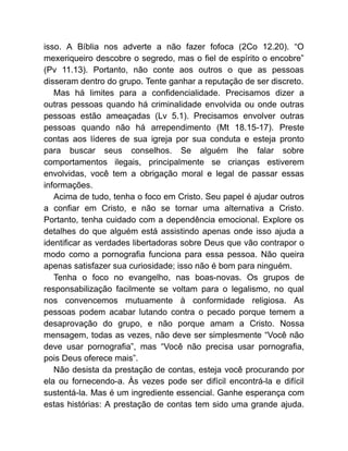 isso. A Bíblia nos adverte a não fazer fofoca (2Co 12.20). “O
mexeriqueiro descobre o segredo, mas o fiel de espírito o encobre”
(Pv 11.13). Portanto, não conte aos outros o que as pessoas
disseram dentro do grupo. Tente ganhar a reputação de ser discreto.
Mas há limites para a confidencialidade. Precisamos dizer a
outras pessoas quando há criminalidade envolvida ou onde outras
pessoas estão ameaçadas (Lv 5.1). Precisamos envolver outras
pessoas quando não há arrependimento (Mt 18.15-17). Preste
contas aos líderes de sua igreja por sua conduta e esteja pronto
para buscar seus conselhos. Se alguém lhe falar sobre
comportamentos ilegais, principalmente se crianças estiverem
envolvidas, você tem a obrigação moral e legal de passar essas
informações.
Acima de tudo, tenha o foco em Cristo. Seu papel é ajudar outros
a confiar em Cristo, e não se tornar uma alternativa a Cristo.
Portanto, tenha cuidado com a dependência emocional. Explore os
detalhes do que alguém está assistindo apenas onde isso ajuda a
identificar as verdades libertadoras sobre Deus que vão contrapor o
modo como a pornografia funciona para essa pessoa. Não queira
apenas satisfazer sua curiosidade; isso não é bom para ninguém.
Tenha o foco no evangelho, nas boas-novas. Os grupos de
responsabilização facilmente se voltam para o legalismo, no qual
nos convencemos mutuamente à conformidade religiosa. As
pessoas podem acabar lutando contra o pecado porque temem a
desaprovação do grupo, e não porque amam a Cristo. Nossa
mensagem, todas as vezes, não deve ser simplesmente “Você não
deve usar pornografia”, mas “Você não precisa usar pornografia,
pois Deus oferece mais”.
Não desista da prestação de contas, esteja você procurando por
ela ou fornecendo-a. Às vezes pode ser difícil encontrá-la e difícil
sustentá-la. Mas é um ingrediente essencial. Ganhe esperança com
estas histórias: A prestação de contas tem sido uma grande ajuda.
 