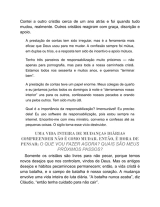 Contei a outro cristão cerca de um ano atrás e foi quando tudo
mudou, realmente. Outros cristãos reagiram com graça, discrição e
apoio.
A prestação de contas tem sido irregular, mas é a ferramenta mais
eficaz que Deus usou para me mudar. A confissão sempre foi mútua,
em duplas ou trios, e a resposta tem sido de incentivo e apoio mútuos.
Tenho três parceiros de responsabilização muito próximos — não
apenas para pornografia, mas para toda a nossa caminhada cristã.
Estamos todos nos sessenta e muitos anos, e queremos “terminar
bem”.
A prestação de contas teve um papel enorme. Meus colegas de quarto
e eu jantamos juntos todos os domingos à noite e “derramamos nosso
interior” uns para os outros, confessando nossos pecados e orando
uns pelos outros. Tem sido muito útil.
Qual é a importância da responsabilização? Imensurável! Eu preciso
dela! Eu uso software de responsabilização, pois estou sempre na
internet. Encontro-me com meu ministro, converso e confesso até as
pequenas coisas. O sigilo torna esse vício destruidor.
UMA VIDA INTEIRA DE MUDANÇAS DIÁRIAS
COMPREENDER NÃO É COMO MUDAR. ENTÃO, É HORA DE
PENSAR: O QUE VOU FAZER AGORA? QUAIS SÃO MEUS
PRÓXIMOS PASSOS?
Somente os cristãos são livres para não pecar, porque temos
novos desejos que nos controlam, vindos de Deus. Mas os antigos
desejos e hábitos pecaminosos permanecem; então, a vida cristã é
uma batalha, e o campo de batalha é nosso coração. A mudança
envolve uma vida inteira de luta diária. “A batalha nunca acaba”, diz
Cláudio, “então tenha cuidado para não cair”.
 