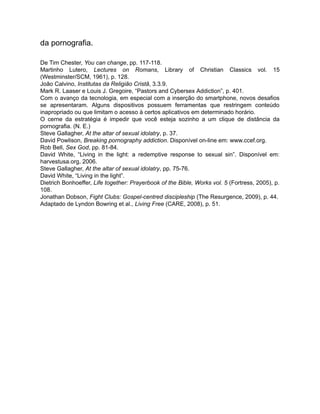 da pornografia.
De Tim Chester, You can change, pp. 117-118.
Martinho Lutero, Lectures on Romans, Library of Christian Classics vol. 15
(Westminster/SCM, 1961), p. 128.
João Calvino, Institutas da Religião Cristã, 3.3.9.
Mark R. Laaser e Louis J. Gregoire, “Pastors and Cybersex Addiction”, p. 401.
Com o avanço da tecnologia, em especial com a inserção do smartphone, novos desafios
se apresentaram. Alguns dispositivos possuem ferramentas que restringem conteúdo
inapropriado ou que limitam o acesso à certos aplicativos em determinado horário.
O cerne da estratégia é impedir que você esteja sozinho a um clique de distância da
pornografia. (N. E.)
Steve Gallagher, At the altar of sexual idolatry, p. 37.
David Powlison, Breaking pornography addiction. Disponível on-line em: www.ccef.org.
Rob Bell, Sex God, pp. 81-84.
David White, “Living in the light: a redemptive response to sexual sin”. Disponível em:
harvestusa.org, 2006.
Steve Gallagher, At the altar of sexual idolatry, pp. 75-76.
David White, “Living in the light”.
Dietrich Bonhoeffer, Life together: Prayerbook of the Bible, Works vol. 5 (Fortress, 2005), p.
108.
Jonathan Dobson, Fight Clubs: Gospel-centred discipleship (The Resurgence, 2009), p. 44.
Adaptado de Lyndon Bowring et al., Living Free (CARE, 2008), p. 51.
 