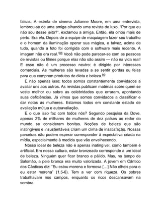 falsas. A estrela de cinema Julianne Moore, em uma entrevista,
lembrou-se de uma amiga olhando uma revista de luxo. “Por que eu
não sou desse jeito?”, exclamou a amiga. Então, ela olhou mais de
perto. Era ela. Depois de a equipe de maquiagem fazer seu trabalho
e o homem da iluminação operar sua mágica, e talvez, acima de
tudo, quando a foto foi corrigida com o software mais recente. A
imagem não era real.”88 Você não pode parecer-se com as pessoas
de revistas ou filmes porque elas não são assim — não na vida real!
E esse não é um processo neutro: é dirigido por interesses
comerciais. As mulheres são levadas a se sentir gordas ou feias
para que comprem produtos de dieta e beleza.89
E não apenas isso; todos somos constantemente convidados a
avaliar uns aos outros. As revistas publicam matérias sobre quem se
veste melhor ou sobre as celebridades que erraram, apontando
suas deficiências. Já vimos que somos convidados a classificar e
dar notas às mulheres. Estamos todos em constante estado de
avaliação mútua e autoavaliação.
E o que isso faz com todos nós? Segundo pesquisa da Dove,
apenas 2% de milhares de mulheres de dez países ao redor do
mundo se consideram bonitas. Noções de beleza que são
inatingíveis e insustentáveis criam um clima de insatisfação. Nossas
parceiras não podem esperar corresponder à expectativa criada na
mídia, especialmente à medida que vão envelhecendo.
Nosso ideal de beleza não é apenas inatingível, como também é
artificial. Em nossa cultura, estar bronzeado corresponde a um ideal
de beleza. Ninguém quer ficar branco e pálido. Mas, no tempo de
Salomão, a pele branca era muito valorizada. A jovem em Cântico
dos Cânticos diz: “Eu estou morena e formosa […] Não olheis para o
eu estar morena” (1.5-6). Tem a ver com riqueza. Os pobres
trabalhavam nos campos, enquanto os ricos descansavam na
sombra.
 