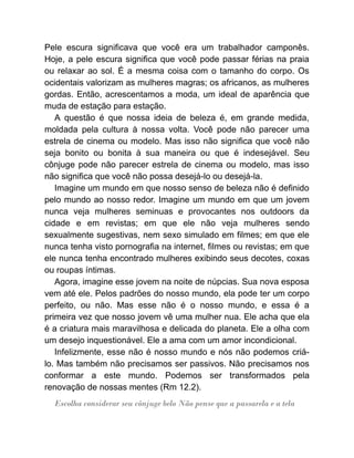 Pele escura significava que você era um trabalhador camponês.
Hoje, a pele escura significa que você pode passar férias na praia
ou relaxar ao sol. É a mesma coisa com o tamanho do corpo. Os
ocidentais valorizam as mulheres magras; os africanos, as mulheres
gordas. Então, acrescentamos a moda, um ideal de aparência que
muda de estação para estação.
A questão é que nossa ideia de beleza é, em grande medida,
moldada pela cultura à nossa volta. Você pode não parecer uma
estrela de cinema ou modelo. Mas isso não significa que você não
seja bonito ou bonita à sua maneira ou que é indesejável. Seu
cônjuge pode não parecer estrela de cinema ou modelo, mas isso
não significa que você não possa desejá-lo ou desejá-la.
Imagine um mundo em que nosso senso de beleza não é definido
pelo mundo ao nosso redor. Imagine um mundo em que um jovem
nunca veja mulheres seminuas e provocantes nos outdoors da
cidade e em revistas; em que ele não veja mulheres sendo
sexualmente sugestivas, nem sexo simulado em filmes; em que ele
nunca tenha visto pornografia na internet, filmes ou revistas; em que
ele nunca tenha encontrado mulheres exibindo seus decotes, coxas
ou roupas íntimas.
Agora, imagine esse jovem na noite de núpcias. Sua nova esposa
vem até ele. Pelos padrões do nosso mundo, ela pode ter um corpo
perfeito, ou não. Mas esse não é o nosso mundo, e essa é a
primeira vez que nosso jovem vê uma mulher nua. Ele acha que ela
é a criatura mais maravilhosa e delicada do planeta. Ele a olha com
um desejo inquestionável. Ele a ama com um amor incondicional.
Infelizmente, esse não é nosso mundo e nós não podemos criá-
lo. Mas também não precisamos ser passivos. Não precisamos nos
conformar a este mundo. Podemos ser transformados pela
renovação de nossas mentes (Rm 12.2).
Escolha considerar seu cônjuge belo Não pense que a passarela e a tela
 