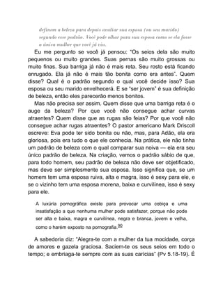 definem a beleza para depois avaliar sua esposa (ou seu marido)
segundo esse padrão. Você pode olhar para sua esposa como se ela fosse
a única mulher que você já viu.
Eu me pergunto se você já pensou: “Os seios dela são muito
pequenos ou muito grandes. Suas pernas são muito grossas ou
muito finas. Sua barriga já não é mais reta. Seu rosto está ficando
enrugado. Ela já não é mais tão bonita como era antes”. Quem
disse? Qual é o padrão segundo o qual você decide isso? Sua
esposa ou seu marido envelhecerá. E se “ser jovem” é sua definição
de beleza, então eles parecerão menos bonitos.
Mas não precisa ser assim. Quem disse que uma barriga reta é o
auge da beleza? Por que você não consegue achar curvas
atraentes? Quem disse que as rugas são feias? Por que você não
consegue achar rugas atraentes? O pastor americano Mark Driscoll
escreve: Eva pode ter sido bonita ou não, mas, para Adão, ela era
gloriosa, pois era tudo o que ele conhecia. Na prática, ele não tinha
um padrão de beleza com o qual comparar sua noiva — ela era seu
único padrão de beleza. Na criação, vemos o padrão sábio de que,
para todo homem, seu padrão de beleza não deve ser objetificado,
mas deve ser simplesmente sua esposa. Isso significa que, se um
homem tem uma esposa ruiva, alta e magra, isso é sexy para ele, e
se o vizinho tem uma esposa morena, baixa e curvilínea, isso é sexy
para ele.
A luxúria pornográfica existe para provocar uma cobiça e uma
insatisfação a que nenhuma mulher pode satisfazer, porque não pode
ser alta e baixa, magra e curvilínea, negra e branca, jovem e velha,
como o harém exposto na pornografia.90
A sabedoria diz: “Alegra-te com a mulher da tua mocidade, corça
de amores e gazela graciosa. Saciem-te os seus seios em todo o
tempo; e embriaga-te sempre com as suas carícias” (Pv 5.18-19). É
 