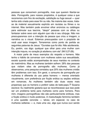 pessoas que consomem pornografia, mas que querem libertar-se
dela. Pornografia, para nossos propósitos, é qualquer coisa a que
recorremos com fins de excitação, satisfação ou fuga sexual — quer
tenha sido criada para esse fim ou não. Na maioria das vezes, trata-
se de material sexualmente explícito em revistas ou filmes e na
internet. Mas também pode envolver olhar anúncios ou catálogos
para estimular sua lascívia, “despir” pessoas com os olhos ou
fantasiar sobre sexo com alguém que não é seu cônjuge. Não nos
preocuparemos com a intenção da pessoa que criou a imagem, a
narrativa ou o visual. Estamos preocupados com o propósito de
você usar essa imagem. Tomaremos como ponto de partida as
seguintes palavras de Jesus: “Ouvistes que foi dito: Não adulterarás.
Eu, porém, vos digo: qualquer que olhar para uma mulher com
intenção impura, no coração já adulterou com ela” (Mt 5.27-28).
A maior parte de meus exemplos diz respeito a homens. Não
tenho o hábito de conversar com mulheres sobre sua sexualidade,
exceto quando estão acompanhadas de seus maridos no contexto
do matrimônio. Mas as mulheres também sofrem: 28% das pessoas
que visitam sites de pornografia são mulheres. Como já
observamos, uma pesquisa constatou que 20% das mulheres cristãs
têm problemas com isso. Em geral, o consumo de pornografia por
mulheres é diferente do uso pelos homens — menos orientado
visualmente, com preferência por ficção erótica ou seções eróticas
em romances. As mulheres também são duas vezes mais
propensas que os homens a preferir salas de bate-papo.13 Susana
escreve: Eu realmente gostaria que se reconhecesse que isso pode
ser um problema tanto para mulheres como para homens. Para
mim, imagens pornográficas não são particularmente eróticas, mas
a ficção erótica é muito poderosa. A masturbação feminina também
é uma questão concreta — talvez, em especial, no caso de
mulheres solteiras — e, mais uma vez, algo que nunca ouvi sendo
 