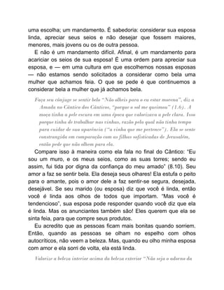 uma escolha; um mandamento. É sabedoria: considerar sua esposa
linda, apreciar seus seios e não desejar que fossem maiores,
menores, mais jovens ou os de outra pessoa.
E não é um mandamento difícil. Afinal, é um mandamento para
acariciar os seios de sua esposa! É uma ordem para apreciar sua
esposa, e — em uma cultura em que escolhemos nossas esposas
— não estamos sendo solicitados a considerar como bela uma
mulher que achamos feia. O que se pede é que continuemos a
considerar bela a mulher que já achamos bela.
Faça seu cônjuge se sentir belo “Não olheis para o eu estar morena”, diz a
Amada no Cântico dos Cânticos, “porque o sol me queimou” (1.6). A
moça tinha a pele escura em uma época que valorizava a pele clara. Isso
porque tinha de trabalhar nas vinhas, razão pela qual não tinha tempo
para cuidar de sua aparência (“a vinha que me pertence”). Ela se sente
constrangida em comparação com as filhas sofisticadas de Jerusalém,
então pede que não olhem para ela.
Compare isso à maneira como ela fala no final do Cântico: “Eu
sou um muro, e os meus seios, como as suas torres; sendo eu
assim, fui tida por digna da confiança do meu amado” (8.10). Seu
amor a faz se sentir bela. Ela deseja seus olhares! Ela estufa o peito
para o amante, pois o amor dele a faz sentir-se segura, desejada,
desejável. Se seu marido (ou esposa) diz que você é linda, então
você é linda aos olhos de todos que importam. “Mas você é
tendencioso”, sua esposa pode responder quando você diz que ela
é linda. Mas os anunciantes também são! Eles querem que ela se
sinta feia, para que compre seus produtos.
Eu acredito que as pessoas ficam mais bonitas quando sorriem.
Então, quando as pessoas se olham no espelho com olhos
autocríticos, não veem a beleza. Mas, quando eu olho minha esposa
com amor e ela sorri de volta, ela está linda.
Valorize a beleza interior acima da beleza exterior “Não seja o adorno da
 