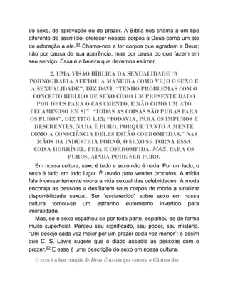 do sexo, da aprovação ou do prazer. A Bíblia nos chama a um tipo
diferente de sacrifício: oferecer nossos corpos a Deus como um ato
de adoração a ele.91 Chama-nos a ter corpos que agradam a Deus;
não por causa de sua aparência, mas por causa do que fazem em
seu serviço. Essa é a beleza que devemos estimar.
2. UMA VISÃO BÍBLICA DA SEXUALIDADE “A
PORNOGRAFIA AFETOU A MANEIRA COMO VEJO O SEXO E
A SEXUALIDADE”, DIZ DAVI. “TENHO PROBLEMAS COM O
CONCEITO BÍBLICO DE SEXO COMO UM PRESENTE DADO
POR DEUS PARA O CASAMENTO, E NÃO COMO UM ATO
PECAMINOSO EM SI”. “TODAS AS COISAS SÃO PURAS PARA
OS PUROS”, DIZ TITO 1.15; “TODAVIA, PARA OS IMPUROS E
DESCRENTES, NADA É PURO. PORQUE TANTO A MENTE
COMO A CONSCIÊNCIA DELES ESTÃO CORROMPIDAS.” NAS
MÃOS DA INDÚSTRIA PORNÔ, O SEXO SE TORNA ESSA
COISA HORRÍVEL, FEIA E CORROMPIDA. MAS, PARA OS
PUROS, AINDA PODE SER PURO.
Em nossa cultura, sexo é tudo e sexo não é nada. Por um lado, o
sexo é tudo em todo lugar. É usado para vender produtos. A mídia
fala incessantemente sobre a vida sexual das celebridades. A moda
encoraja as pessoas a desfilarem seus corpos de modo a sinalizar
disponibilidade sexual. Ser “esclarecido” sobre sexo em nossa
cultura tornou-se um estranho eufemismo invertido para
imoralidade.
Mas, se o sexo espalhou-se por toda parte, espalhou-se de forma
muito superficial. Perdeu seu significado, seu poder, seu mistério.
“Um desejo cada vez maior por um prazer cada vez menor”: é assim
que C. S. Lewis sugere que o diabo assedia as pessoas com o
prazer.92 E essa é uma descrição do sexo em nossa cultura.
O sexo é a boa criação de Deus É assim que começa o Cântico dos
 