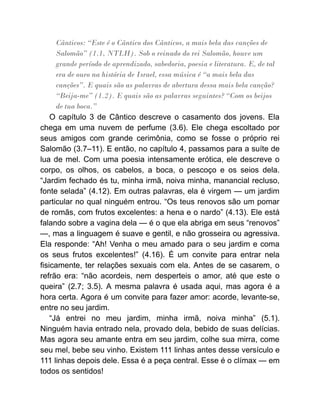 Cânticos: “Este é o Cântico dos Cânticos, a mais bela das canções de
Salomão” (1.1, NTLH). Sob o reinado do rei Salomão, houve um
grande período de aprendizado, sabedoria, poesia e literatura. E, de tal
era de ouro na história de Israel, essa música é “a mais bela das
canções”. E quais são as palavras de abertura dessa mais bela canção?
“Beija-me” (1.2). E quais são as palavras seguintes? “Com os beijos
de tua boca.”
O capítulo 3 de Cântico descreve o casamento dos jovens. Ela
chega em uma nuvem de perfume (3.6). Ele chega escoltado por
seus amigos com grande cerimônia, como se fosse o próprio rei
Salomão (3.7–11). E então, no capítulo 4, passamos para a suíte de
lua de mel. Com uma poesia intensamente erótica, ele descreve o
corpo, os olhos, os cabelos, a boca, o pescoço e os seios dela.
“Jardim fechado és tu, minha irmã, noiva minha, manancial recluso,
fonte selada” (4.12). Em outras palavras, ela é virgem — um jardim
particular no qual ninguém entrou. “Os teus renovos são um pomar
de romãs, com frutos excelentes: a hena e o nardo” (4.13). Ele está
falando sobre a vagina dela — é o que ela abriga em seus “renovos”
—, mas a linguagem é suave e gentil, e não grosseira ou agressiva.
Ela responde: “Ah! Venha o meu amado para o seu jardim e coma
os seus frutos excelentes!” (4.16). É um convite para entrar nela
fisicamente, ter relações sexuais com ela. Antes de se casarem, o
refrão era: “não acordeis, nem desperteis o amor, até que este o
queira” (2.7; 3.5). A mesma palavra é usada aqui, mas agora é a
hora certa. Agora é um convite para fazer amor: acorde, levante-se,
entre no seu jardim.
“Já entrei no meu jardim, minha irmã, noiva minha” (5.1).
Ninguém havia entrado nela, provado dela, bebido de suas delícias.
Mas agora seu amante entra em seu jardim, colhe sua mirra, come
seu mel, bebe seu vinho. Existem 111 linhas antes desse versículo e
111 linhas depois dele. Essa é a peça central. Esse é o clímax — em
todos os sentidos!
 