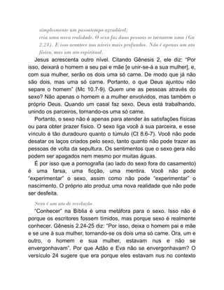simplesmente um passatempo agradável;
cria uma nova realidade. O sexo faz duas pessoas se tornarem uma (Gn
2.24). E isso acontece nos níveis mais profundos. Não é apenas um ato
físico, mas um ato espiritual.
Jesus acrescenta outro nível. Citando Gênesis 2, ele diz: “Por
isso, deixará o homem a seu pai e mãe [e unir-se-á a sua mulher], e,
com sua mulher, serão os dois uma só carne. De modo que já não
são dois, mas uma só carne. Portanto, o que Deus ajuntou não
separe o homem” (Mc 10.7-9). Quem une as pessoas através do
sexo? Não apenas o homem e a mulher envolvidos, mas também o
próprio Deus. Quando um casal faz sexo, Deus está trabalhando,
unindo os parceiros, tornando-os uma só carne.
Portanto, o sexo não é apenas para atender às satisfações físicas
ou para obter prazer físico. O sexo liga você à sua parceira, e esse
vínculo é tão duradouro quanto o túmulo (Ct 8.6-7). Você não pode
desatar os laços criados pelo sexo, tanto quanto não pode trazer as
pessoas de volta da sepultura. Os sentimentos que o sexo gera não
podem ser apagados nem mesmo por muitas águas.
É por isso que a pornografia (ao lado do sexo fora do casamento)
é uma farsa, uma ficção, uma mentira. Você não pode
“experimentar” o sexo, assim como não pode “experimentar” o
nascimento. O próprio ato produz uma nova realidade que não pode
ser desfeita.
Sexo é um ato de revelação
“Conhecer” na Bíblia é uma metáfora para o sexo. Isso não é
porque os escritores fossem tímidos, mas porque sexo é realmente
conhecer. Gênesis 2.24-25 diz: “Por isso, deixa o homem pai e mãe
e se une à sua mulher, tornando-se os dois uma só carne. Ora, um e
outro, o homem e sua mulher, estavam nus e não se
envergonhavam”. Por que Adão e Eva não se envergonhavam? O
versículo 24 sugere que era porque eles estavam nus no contexto
 