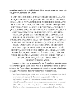 perceber o entendimento bíblico da ética sexual, mas ver como ela
era, por fim, centrada em Cristo.
3. UMA VISÃO BÍBLICA DO CASAMENTO PESQUISAS APÓS
PESQUISAS MOSTRAM QUE OS CASADOS TÊM UMA VIDA
SEXUAL MAIS ATIVA E MELHOR: MELHOR DO QUE CASAIS
QUE APENAS VIVEM JUNTOS E MUITO MELHOR QUE OS
SOLTEIROS.94
ISSO NÃO NOS SURPREENDE: APRENDER O
QUE AGRADA A OUTRA PESSOA EXIGE TEMPO, PRÁTICA E
COMPROMETIMENTO. NO ENTANTO, NOSSA CULTURA
RETRATA QUASE UNIVERSALMENTE O OPOSTO. NOS
FILMES E PROGRAMAS DE TELEVISÃO, AS PESSOAS
SOLTEIRAS FAZEM UM SEXO FANTÁSTICO, ENQUANTO AS
CASADAS FAZEM SEXO SEM GRAÇA, SE É QUE FAZEM
SEXO. UM ESTUDO DA UNIVERSIDADE DE CHICAGO
DESCOBRIU QUE CASAIS EM FILMES RARAMENTE SÃO
RETRATADOS TENDO UMA ÓTIMA VIDA SEXUAL.95
COM
FREQUÊNCIA, O CASAMENTO É VISTO COMO O FIM DO
AMOR. TEMOS MILHARES DE MÚSICAS SOBRE PAIXÃO E
DESENCANTO. POUQUÍSSIMAS COMEMORAM
PERMANECER NO AMOR.
Uma das coisas que a pornografia faz é nos fazer pensar que o
casamento é para fazer sexo. Mas é o contrário: o sexo é para o
casamento. Deus criou o sexo para unir casais em amor e fidelidade
conjugal. Precisamos de uma visão maior do casamento.
Uma figura do amor pactual de Deus A aliança do casamento é um eco do
relacionamento pactual de Deus com seu povo (Ez 16.8), e a
infidelidade do povo de Deus é descrita como adultério (Os 2.2-13).
Mas Deus também promete tomar seu povo como sua esposa novamente
(Os 2.14-23; Jr 31.31-32; Ef 5.25-27, 31-32). Assim, a história
bíblica termina com um casamento. O novo mundo de Deus é descrito
 