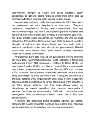 reconhecido. Sempre se supõe que essas questões sejam
específicas de gênero; assim, torna-se ainda mais difícil para as
mulheres admitirem quando estão lutando nessas áreas.
No caso das mulheres, pode ser especialmente difícil falar sobre
um problema que, com frequência, é visto como “fraqueza
masculina”. Jaqueline diz: “Nunca contei a outro cristão. Acho que
nos dizem tanto que isso não é um problema para as mulheres que
fica ainda mais difícil admitir que, de fato, é um problema para mim”.
Na igreja, muitas vezes colocamos as mulheres em uma de duas
categorias. Por um lado, temos uma visão casta de beleza, recato e
piedade, simbolizada pela Virgem Maria; por outro lado, está a
sedutora que desvia os homens, simbolizada pela meretriz. Não há
muita coisa entre ambas. Mas “entre ambas” é onde realmente
vivem as mulheres de verdade.
Ao pesquisar para este livro, fiz um questionário on-line anônimo
em meu blog, www.timchester.co.uk. Muito obrigado a todos que
participaram. Foram 108 respostas — metade do Reino Unido, um
quarto dos Estados Unidos, um décimo da Austrália e o restante de
outros treze países em seis continentes. Desses, 93% eram homens
e 7%, mulheres. Pouco menos da metade estava na casa dos vinte
anos, e um terço, na casa dos trinta anos. A pesquisa destinou-se a
cristãos, portanto 99% frequentavam uma igreja e 57% ocupavam
alguma posição de liderança na igreja. Dois terços eram casados, e
um terço deles, solteiros, com três entrevistados viúvos ou
divorciados. A maioria considera que consumir pornografia é
pecado. De todos os entrevistados, 30% não consumiam mais
pornografia, 50% continuavam lutando contra ela e 20% não
especificaram.
A maioria das perguntas pedia respostas abertas por escrito.
Incluí muitas dessas respostas ao longo do presente livro. Algumas
vezes, atribuí nomes às citações, mas nenhum deles é real.
 