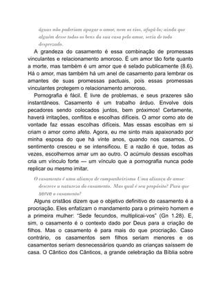 águas não poderiam apagar o amor, nem os rios, afogá-lo; ainda que
alguém desse todos os bens da sua casa pelo amor, seria de todo
desprezado.
A grandeza do casamento é essa combinação de promessas
vinculantes e relacionamento amoroso. É um amor tão forte quanto
a morte, mas também é um amor que é selado publicamente (8.6).
Há o amor, mas também há um anel de casamento para lembrar os
amantes de suas promessas pactuais, pois essas promessas
vinculantes protegem o relacionamento amoroso.
Pornografia é fácil. É livre de problemas, e seus prazeres são
instantâneos. Casamento é um trabalho árduo. Envolve dois
pecadores sendo colocados juntos, bem próximos! Certamente,
haverá irritações, conflitos e escolhas difíceis. O amor como ato de
vontade faz essas escolhas difíceis. Mas essas escolhas em si
criam o amor como afeto. Agora, eu me sinto mais apaixonado por
minha esposa do que há vinte anos, quando nos casamos. O
sentimento cresceu e se intensificou. E a razão é que, todas as
vezes, escolhemos amar um ao outro. O acúmulo dessas escolhas
cria um vínculo forte — um vínculo que a pornografia nunca pode
replicar ou mesmo imitar.
O casamento é uma aliança de companheirismo Uma aliança de amor
descreve a natureza do casamento. Mas qual é seu propósito? Para que
serve o casamento?
Alguns cristãos dizem que o objetivo definitivo do casamento é a
procriação. Eles enfatizam o mandamento para o primeiro homem e
a primeira mulher: “Sede fecundos, multiplicai-vos” (Gn 1.28). E,
sim, o casamento é o contexto dado por Deus para a criação de
filhos. Mas o casamento é para mais do que procriação. Caso
contrário, os casamentos sem filhos seriam menores e os
casamentos seriam desnecessários quando as crianças saíssem de
casa. O Cântico dos Cânticos, a grande celebração da Bíblia sobre
 