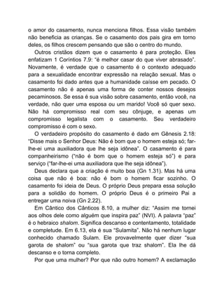 o amor do casamento, nunca menciona filhos. Essa visão também
não beneficia as crianças. Se o casamento dos pais gira em torno
deles, os filhos crescem pensando que são o centro do mundo.
Outros cristãos dizem que o casamento é para proteção. Eles
enfatizam 1 Coríntios 7.9: “é melhor casar do que viver abrasado”.
Novamente, é verdade que o casamento é o contexto adequado
para a sexualidade encontrar expressão na relação sexual. Mas o
casamento foi dado antes que a humanidade caísse em pecado. O
casamento não é apenas uma forma de conter nossos desejos
pecaminosos. Se essa é sua visão sobre casamento, então você, na
verdade, não quer uma esposa ou um marido! Você só quer sexo.
Não há compromisso real com seu cônjuge, e apenas um
compromisso legalista com o casamento. Seu verdadeiro
compromisso é com o sexo.
O verdadeiro propósito do casamento é dado em Gênesis 2.18:
“Disse mais o Senhor Deus: Não é bom que o homem esteja só; far-
lhe-ei uma auxiliadora que lhe seja idônea”. O casamento é para
companheirismo (“não é bom que o homem esteja só”) e para
serviço (“far-lhe-ei uma auxiliadora que lhe seja idônea”).
Deus declara que a criação é muito boa (Gn 1.31). Mas há uma
coisa que não é boa: não é bom o homem ficar sozinho. O
casamento foi ideia de Deus. O próprio Deus prepara essa solução
para a solidão do homem. O próprio Deus é o primeiro Pai a
entregar uma noiva (Gn 2.22).
Em Cântico dos Cânticos 8.10, a mulher diz: “Assim me tornei
aos olhos dele como alguém que inspira paz” (NVI). A palavra “paz”
é o hebraico shalom. Significa descanso e contentamento, totalidade
e completude. Em 6.13, ela é sua “Sulamita”. Não há nenhum lugar
conhecido chamado Sulam. Ele provavelmente quer dizer “sua
garota de shalom” ou “sua garota que traz shalom”. Ela lhe dá
descanso e o torna completo.
Por que uma mulher? Por que não outro homem? A exclamação
 