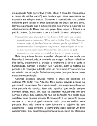 de alegria de Adão ao ver Eva (“Esta, afinal, é osso dos meus ossos
e carne da minha carne”) nos lembra que essa companhia se
expressa na relação sexual. Somente a sexualidade cria paixão
suficiente para ilustrar o amor apaixonado de Deus por seu povo.
Somente a amizade não é suficiente para nos ensinar a natureza do
relacionamento de Deus com seu povo. Isso requer o êxtase e a
paixão do sexo (e, às vezes, a dor e a traição do sexo deturpado).
O casamento é uma aliança de serviço Gênesis 2.18 sugere um segundo
propósito para o casamento: “Disse mais o Senhor Deus: Não é bom que
o homem esteja só; far-lhe-ei uma auxiliadora que lhe seja idônea”. O
casamento não deve ser egoísta e complacente. Nem tudo gira em torno
de meus desejos emocionais. O casamento é um contexto no qual
podemos expressar nossa necessidade de dar, servir e amar o outro.
Mais do que isso, homem e mulher são parceiros na tarefa que
Deus deu à humanidade. A tarefa de ser imagem de Deus, refletindo
sua glória, governando a criação e enchendo a terra é dada à
humanidade, homem e mulher (Gn 1.26-28). Com a história do
pecado e da redenção, a tarefa toma um novo rumo. Envolvemo-nos
no trabalho de recriação. Trabalhamos juntos para proclamar boas-
novas de reconciliação.
Algumas pessoas servirão melhor a Deus na condição de
solteiras (Mt 19.12; 1Co 7.32-35). Mas muitos servirão a Deus na
parceria do casamento. Se você é casado, seu casamento deve ser
uma parceria de serviço. Isso não significa que vocês sempre
servirão juntos, mas, sim, que se apoiarão mutuamente em seu
serviço a Deus. Seu casamento não lhe pertence; não existe para
satisfazer seus desejos sexuais. O casamento é um presente para o
serviço, e o sexo é gloriosamente dado para consolidar essa
parceria. Mas não deixe o sexo tornar-se o objetivo de seu
casamento — caso contrário, a pornografia pode parecer um bom
complemento. Seu casamento pertence a Deus. Deve ser oferecido
 