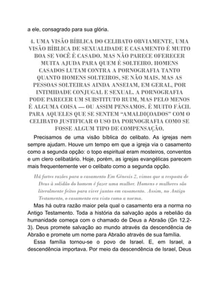 a ele, consagrado para sua glória.
4. UMA VISÃO BÍBLICA DO CELIBATO OBVIAMENTE, UMA
VISÃO BÍBLICA DE SEXUALIDADE E CASAMENTO É MUITO
BOA SE VOCÊ É CASADO. MAS NÃO PARECE OFERECER
MUITA AJUDA PARA QUEM É SOLTEIRO. HOMENS
CASADOS LUTAM CONTRA A PORNOGRAFIA TANTO
QUANTO HOMENS SOLTEIROS, SE NÃO MAIS. MAS AS
PESSOAS SOLTEIRAS AINDA ANSEIAM, EM GERAL, POR
INTIMIDADE CONJUGAL E SEXUAL. A PORNOGRAFIA
PODE PARECER UM SUBSTITUTO RUIM, MAS PELO MENOS
É ALGUMA COISA — OU ASSIM PENSAMOS. É MUITO FÁCIL
PARA AQUELES QUE SE SENTEM “AMALDIÇOADOS” COM O
CELIBATO JUSTIFICAR O USO DA PORNOGRAFIA COMO SE
FOSSE ALGUM TIPO DE COMPENSAÇÃO.
Precisamos de uma visão bíblica do celibato. As igrejas nem
sempre ajudam. Houve um tempo em que a igreja via o casamento
como a segunda opção: o topo espiritual eram mosteiros, conventos
e um clero celibatário. Hoje, porém, as igrejas evangélicas parecem
mais frequentemente ver o celibato como a segunda opção.
Há fortes razões para o casamento Em Gênesis 2, vimos que a resposta de
Deus à solidão do homem é fazer uma mulher. Homens e mulheres são
literalmente feitos para viver juntos em casamento. Assim, no Antigo
Testamento, o casamento era visto como a norma.
Mas há outra razão maior pela qual o casamento era a norma no
Antigo Testamento. Toda a história da salvação após a rebelião da
humanidade começa com o chamado de Deus a Abraão (Gn 12.2-
3). Deus promete salvação ao mundo através da descendência de
Abraão e promete um nome para Abraão através de sua família.
Essa família tornou-se o povo de Israel. E, em Israel, a
descendência importava. Por meio da descendência de Israel, Deus
 