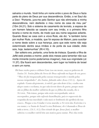 salvaria o mundo. Você tinha um nome entre o povo de Deus e fazia
parte do plano de Deus por sua descendência. Então, o rei Saul diz
a Davi: “Portanto, jura-me pelo Senhor que não eliminarás a minha
descendência, nem desfarás o meu nome da casa de meu pai”
(1Sm 24.21). Sob o sistema de casamento de levirato, a esposa de
um homem falecido se casaria com seu irmão, e o primeiro filho
levaria o nome do morto, de modo que seu nome seguisse adiante.
Quando Boaz se casa com a viúva Rute, ele diz: “e também tomo
por mulher Rute, a moabita, que foi esposa de Malom, para suscitar
o nome deste sobre a sua herança, para que este nome não seja
exterminado dentre seus irmãos e da porta da sua cidade; disto
sois, hoje, testemunhas” (Rt 4.10).
Ser solteiro era, portanto, uma fonte de tristeza. Quando a filha de
Jefté está prestes a morrer, pede dois meses para lamentar não sua
morte iminente (como poderíamos imaginar), mas sua virgindade (Jz
11.37). Ela ficará sem descendentes, sem lugar na história de Israel
e sem um nome.
Há boas razões para o celibato Com isso em mente, ouça as palavras de
Isaías 54. Isaías falou do Servo de Deus sofrendo no lugar de seu povo:
“Mas ele foi traspassado pelas nossas transgressões e moído pelas
nossas iniquidades”, diz Isaías, falando sobre Jesus (53.5). Agora ele
explode: Canta alegremente, ó estéril, que não deste à luz; exulta com
alegre canto e exclama, tu que não tiveste dores de parto; porque mais
são os filhos da mulher solitária do que os filhos da casada, diz o
SENHOR. Não temas, porque não serás envergonhada; não te
envergonhes, porque não sofrerás humilhação; pois te esquecerás da
vergonha da tua mocidade e não mais te lembrarás do opróbrio da tua
viuvez. Porque o teu Criador é o teu marido; o SENHOR dos Exércitos é o
seu nome; e o Santo de Israel é o teu Redentor; ele é chamado o Deus de
toda a terra. (54.1, 4-5) Em virtude do que Jesus fará, a mulher
solteira e a mulher estéril têm um motivo para cantar. Pois elas terão
 