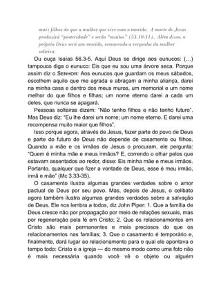 mais filhos do que a mulher que vive com o marido. A morte de Jesus
produzirá “posteridade” e serão “muitos” (53.10-11). Além disso, o
próprio Deus será um marido, removendo a vergonha da mulher
solteira.
Ou ouça Isaías 56.3-5. Aqui Deus se dirige aos eunucos: (…)
tampouco diga o eunuco: Eis que eu sou uma árvore seca. Porque
assim diz o S : Aos eunucos que guardam os meus sábados,
escolhem aquilo que me agrada e abraçam a minha aliança, darei
na minha casa e dentro dos meus muros, um memorial e um nome
melhor do que filhos e filhas; um nome eterno darei a cada um
deles, que nunca se apagará.
Pessoas solteiras dizem: “Não tenho filhos e não tenho futuro”.
Mas Deus diz: “Eu lhe darei um nome; um nome eterno. E darei uma
recompensa muito maior que filhos”.
Isso porque agora, através de Jesus, fazer parte do povo de Deus
e parte do futuro de Deus não depende de casamento ou filhos.
Quando a mãe e os irmãos de Jesus o procuram, ele pergunta:
“Quem é minha mãe e meus irmãos? E, correndo o olhar pelos que
estavam assentados ao redor, disse: Eis minha mãe e meus irmãos.
Portanto, qualquer que fizer a vontade de Deus, esse é meu irmão,
irmã e mãe” (Mc 3.33-35).
O casamento ilustra algumas grandes verdades sobre o amor
pactual de Deus por seu povo. Mas, depois de Jesus, o celibato
agora também ilustra algumas grandes verdades sobre a salvação
de Deus. Ele nos lembra a todos, diz John Piper: 1. Que a família de
Deus cresce não por propagação por meio de relações sexuais, mas
por regeneração pela fé em Cristo; 2. Que os relacionamentos em
Cristo são mais permanentes e mais preciosos do que os
relacionamentos nas famílias; 3. Que o casamento é temporário e,
finalmente, dará lugar ao relacionamento para o qual ele apontava o
tempo todo: Cristo e a igreja — do mesmo modo como uma foto não
é mais necessária quando você vê o objeto ou alguém
 