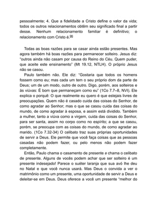 pessoalmente; 4. Que a fidelidade a Cristo define o valor da vida;
todos os outros relacionamentos obtêm seu significado final a partir
desse. Nenhum relacionamento familiar é definitivo; o
relacionamento com Cristo é.96
Todas as boas razões para se casar ainda estão presentes. Mas
agora também há boas razões para permanecer solteiro. Jesus diz:
“outros ainda não casam por causa do Reino do Céu. Quem puder,
que aceite este ensinamento” (Mt 19.12, NTLH). O próprio Jesus
não se casou.
Paulo também não. Ele diz: “Gostaria que todos os homens
fossem como eu; mas cada um tem o seu próprio dom da parte de
Deus; um de um modo, outro de outro. Digo, porém, aos solteiros e
às viúvas: É bom que permaneçam como eu” (1Co 7.7–8, NVI). Ele
explica o porquê: O que realmente eu quero é que estejais livres de
preocupações. Quem não é casado cuida das coisas do Senhor, de
como agradar ao Senhor; mas o que se casou cuida das coisas do
mundo, de como agradar à esposa, e assim está dividido. Também
a mulher, tanto a viúva como a virgem, cuida das coisas do Senhor,
para ser santa, assim no corpo como no espírito; a que se casou,
porém, se preocupa com as coisas do mundo, de como agradar ao
marido. (1Co 7.32-34) O celibato traz suas próprias oportunidades
de servir a Deus. Ele permite que você faça coisas que as pessoas
casadas não podem fazer, ou pelo menos não podem fazer
completamente.
Então, Paulo chama o casamento de presente e chama o celibato
de presente. Alguns de vocês podem achar que ser solteiro é um
presente indesejado! Parece o suéter laranja que sua avó lhe deu
no Natal e que você nunca usará. Mas Deus o convida a ver o
matrimônio como um presente, uma oportunidade de servir a Deus e
deleitar-se em Deus. Deus oferece a você um presente “melhor do
 