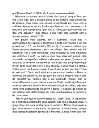 que filhos e filhas” (Is 56.5). Você aceita o presente dele?
Não viva como uma pessoa “ainda não casada” ou que “ficou pra
titio”. Não “lide” com o celibato como se ser solteiro fosse algum tipo
de doença. Viva como uma pessoa presenteada por Deus com o
celibato. Agarre as oportunidades que isso traz com entusiasmo. A
pergunta que você precisa fazer não é: “Deus, por que você não me
deu uma esposa?”, mas “Deus, o que você está fazendo com e
através do meu celibato?”.97
Um pouco mais adiante, em 1 Coríntios, Paulo diz: “A
manifestação do Espírito é concedida a cada um visando a um fim
proveitoso” (12.7, ver também 1Pe 4.10). É a mesma palavra que
Paulo usa para descrever o dom do celibato. Seu celibato não lhe
pertence. Não é uma identidade, uma desculpa ou uma amargura
que pertence a você. Foi dado a você para servir aos outros, para
ser usado para glorificar a Deus e abençoar seu povo. (O mesmo se
aplica ao casamento: o casamento não é seu, mas um presente que
lhe foi dado para você servir a seu cônjuge, a seus filhos e à igreja.)
Então, como você pode chegar à conclusão se tem ou não o “dom
do celibato”? Como você decide se pode servir melhor a Deus na
condição de solteiro ou de casado? Se você é solteiro, tem o dom
do celibato! Ser solteiro não é um chamado místico. São as
circunstâncias em que você se encontra. Pode ou não significar que
você sempre será solteiro. Mas, enquanto você é solteiro, veja isso
como uma oportunidade de servir a Deus. A decisão de deixar de
ser solteiro será determinada por suas oportunidades de serviço e
de casamento!
“Não é bom que o homem esteja só”, disse Deus. O casamento
foi a primeira solução para essa solidão, mas não a solução única. A
igreja deve ser uma família para os solteiros. Minha observação é
que viver sozinho pode tornar as pessoas autocentradas, porque
elas precisam agradar apenas a si mesmas. E esse é um solo fértil
 