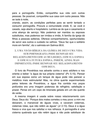 para a pornografia. Então, compartilhe sua vida com outras
pessoas. Se possível, compartilhe sua casa com outra pessoa. Não
se isole à noite,
criando, assim, as condições perfeitas para se sentir tentado a
consumir pornografia. Procure a comunidade cristã. E, se você é
casado, seja aberto e hospitaleiro. Lembre-se de que o casamento é
uma aliança de serviço. Não podemos ser maridos ou esposas
substitutos, mas podemos ser irmãos e irmãs. A família da igreja dá
filhos a pessoas solteiras. Oferece companheirismo, oportunidades
de servir aos outros e cuidado na velhice. “Deus faz que o solitário
more em família”, diz o salmista em Salmos 68.6.
5. UMA VISÃO BÍBLICA DA GLÓRIA DE DEUS UMA VIDA
SEM PORNOGRAFIA PODE RENOVAR SEU
RELACIONAMENTO COM AS MULHERES, COM SUA ESPOSA
E COM SUA FUTURA ESPOSA. PORÉM, AINDA MAIS
IMPORTANTE: PODE RENOVAR SEU RELACIONAMENTO
COM DEUS.
O livro de Provérbios nos adverte contra o sexo adúltero e nos
orienta a beber “a água da tua própria cisterna” (Pv 5.15). Pensar
em sua esposa como um tanque de água pode não parecer a
metáfora mais estimulante! Mas, no clima quente experimentado
pelos leitores de Provérbios, a água fria contida nos poços
profundos era uma imagem poderosa de refrigério, satisfação e
prazer. Pense em um copo de limonada gelada em um dia quente
de verão.
A mesma imagem é usada sobre nosso relacionamento com
Deus. Deus diz: “Porque dois males cometeu o meu povo: a mim me
deixaram, o manancial de águas vivas, e cavaram cisternas,
cisternas rotas, que não retêm as águas” (Jr 2.13). Deus é a água
fresca e viva que nos satisfaz e nos refresca. A pornografia é uma
cisterna quebrada que não retém água e não pode satisfazer de
 