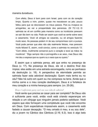 maneira duradoura.
Com efeito, Deus é bom para com Israel, para com os de coração
limpo. Quanto a mim, porém, quase me resvalaram os pés; pouco
faltou para que se desviassem os meus passos. Pois eu invejava os
arrogantes, ao ver a prosperidade dos perversos. (Sl 73.1-3) O
salmista se vê em conflito pela maneira como os incrédulos parecem
se sair tão bem na vida. Pode ser assim que você se sente sobre sexo
e casamento. Você vê amigos se casando, ou vê amigos fazendo
muito sexo. As pessoas podem rir de seu compromisso com a pureza.
Você pode pensar que eles não são realmente felizes, mas parecem
muito felizes! E, assim, você conclui, como o salmista no versículo 13:
“Com efeito, inutilmente conservei puro o coração e lavei as mãos na
inocência”. “Digo sempre não à pornografia e ao sexo, mas Deus não
me deu a esposa que eu quero ou o sexo que eu quero.”
É assim que o salmista pensa, até que entra na presença de
Deus (v. 17). Na presença de Deus, ele vê o destino final dos
ímpios: eles estão em uma estrada escorregadia, rumo ao penhasco
da destruição (v. 18). A perspectiva da eternidade permite ao
salmista fazer esta adorável declaração: Quem mais tenho eu no
céu? Não há outro em quem eu me compraza na terra. Ainda que a
minha carne e o meu coração desfaleçam, Deus é a fortaleza do
meu coração e a minha herança para sempre. (vv. 25-26).
Deus é suficiente para você em sua vida de solteiro?
Você sente que precisa se casar para ser completo? Se Deus não
é suficiente para você, então você está criando esperanças em
relação a um cônjuge que ninguém jamais poderia satisfazer. Você
espera que eles forneçam uma completude que você não encontra
em Deus. Com expectativas impossíveis assim, o casamento está
fadado a causar decepção. “O meu amado é meu, e eu sou dele”,
diz a jovem no Cântico dos Cânticos (2.16; 6.3). Isso é algo belo
 