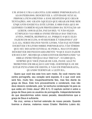 UM AVISO E UMA GARANTIA LER SOBRE PORNOGRAFIA É
ALGO PERIGOSO. DESCREVER A ATIVIDADE SEXUAL
PROVOCA PENSAMENTOS A ESSE RESPEITO QUE CRIAM
TENTAÇÕES. SOU GRATO ÀQUELES QUE ORARAM POR MIM
ENQUANTO ESCREVIA ESTE LIVRO. E ORO PARA QUE OS
LEITORES TAMBÉM SEJAM PROTEGIDOS DA TENTAÇÃO AO
LEREM. COM RAZÃO, PAULO DIZ: “E NÃO SEJAIS
CÚMPLICES NAS OBRAS INFRUTÍFERAS DAS TREVAS;
ANTES, PORÉM, REPROVAI-AS. PORQUE O QUE ELES
FAZEM EM OCULTO, O SÓ REFERIR É VERGONHA” (EF
5.11-12). SEREI FRANCO NESTE LIVRO. NÃO FAZ SENTIDO
ESCREVER UM LIVRO SOBRE PORNOGRAFIA TÃO TÍMIDO
QUE SEU DESAFIO CENTRAL SE PERCA. MAS EVITAREI
DESCREVER DESNECESSARIAMENTE “O QUE ELES FAZEM
EM OCULTO”, MESMO QUANDO ESTIVER REPROVANDO “AS
OBRAS INFRUTÍFERAS DAS TREVAS”. SUGIRO QUE,
SEMPRE QUE VOCÊ PARAR DE LER, PASSE ALGUNS
MOMENTOS EM ORAÇÃO E LOUVOR. CERTIFIQUE-SE DE
ESTAR PENSANDO EM CRISTO, E NÃO EM PORNOGRAFIA,
QUANDO TERMINAR A LEITURA.
Quero que você leia este livro sem medo. Se você mesmo luta
contra pornografia, seu coração será exposto. E o que você verá
será feio, muito feio; insuportavelmente feio, mas feio diante da
graça de Deus. Este livro provavelmente o condenará, mas não
deve deixá-lo condenado, pois “já nenhuma condenação há para os
que estão em Cristo Jesus” (Rm 8.1). O capítulo central é sobre a
graça de Deus para os usuários de pornografia. Independentemente
do que descobrirmos sobre nosso pecado, descobriremos que a
graça de Deus é suficiente.
Na cruz, vemos a horrível extensão de nosso pecado. Quando
tivemos a chance, matamos nosso Criador. Martinho Lutero diz:
 