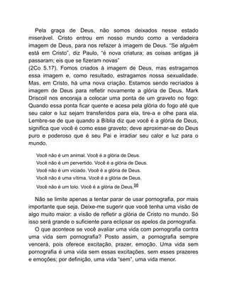 Pela graça de Deus, não somos deixados nesse estado
miserável. Cristo entrou em nosso mundo como a verdadeira
imagem de Deus, para nos refazer à imagem de Deus. “Se alguém
está em Cristo”, diz Paulo, “é nova criatura; as coisas antigas já
passaram; eis que se fizeram novas”
(2Co 5.17). Fomos criados à imagem de Deus, mas estragamos
essa imagem e, como resultado, estragamos nossa sexualidade.
Mas, em Cristo, há uma nova criação. Estamos sendo recriados à
imagem de Deus para refletir novamente a glória de Deus. Mark
Driscoll nos encoraja a colocar uma ponta de um graveto no fogo:
Quando essa ponta ficar quente e acesa pela glória do fogo até que
seu calor e luz sejam transferidos para ela, tire-a e olhe para ela.
Lembre-se de que quando a Bíblia diz que você é a glória de Deus,
significa que você é como esse graveto; deve aproximar-se do Deus
puro e poderoso que é seu Pai e irradiar seu calor e luz para o
mundo.
Você não é um animal. Você é a glória de Deus.
Você não é um pervertido. Você é a glória de Deus.
Você não é um viciado. Você é a glória de Deus.
Você não é uma vítima. Você é a glória de Deus.
Você não é um tolo. Você é a glória de Deus.98
Não se limite apenas a tentar parar de usar pornografia, por mais
importante que seja. Deixe-me sugerir que você tenha uma visão de
algo muito maior: a visão de refletir a glória de Cristo no mundo. Só
isso será grande o suficiente para eclipsar os apelos da pornografia.
O que acontece se você avaliar uma vida com pornografia contra
uma vida sem pornografia? Posto assim, a pornografia sempre
vencerá, pois oferece excitação, prazer, emoção. Uma vida sem
pornografia é uma vida sem essas excitações, sem esses prazeres
e emoções; por definição, uma vida “sem”, uma vida menor.
 