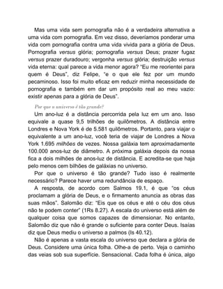 Mas uma vida sem pornografia não é a verdadeira alternativa a
uma vida com pornografia. Em vez disso, deveríamos ponderar uma
vida com pornografia contra uma vida vivida para a glória de Deus.
Pornografia versus glória; pornografia versus Deus; prazer fugaz
versus prazer duradouro; vergonha versus glória; destruição versus
vida eterna: qual parece a vida menor agora? “Eu me reorientei para
quem é Deus”, diz Felipe, “e o que ele fez por um mundo
pecaminoso. Isso foi muito eficaz em reduzir minha necessidade de
pornografia e também em dar um propósito real ao meu vazio:
existir apenas para a glória de Deus”.
Por que o universo é tão grande?
Um ano-luz é a distância percorrida pela luz em um ano. Isso
equivale a quase 9,5 trilhões de quilômetros. A distância entre
Londres e Nova York é de 5.581 quilômetros. Portanto, para viajar o
equivalente a um ano-luz, você teria de viajar de Londres a Nova
York 1.695 milhões de vezes. Nossa galáxia tem aproximadamente
100.000 anos-luz de diâmetro. A próxima galáxia depois da nossa
fica a dois milhões de anos-luz de distância. E acredita-se que haja
pelo menos cem bilhões de galáxias no universo.
Por que o universo é tão grande? Tudo isso é realmente
necessário? Parece haver uma redundância de espaço.
A resposta, de acordo com Salmos 19.1, é que “os céus
proclamam a glória de Deus, e o firmamento anuncia as obras das
suas mãos”. Salomão diz: “Eis que os céus e até o céu dos céus
não te podem conter” (1Rs 8.27). A escala do universo está além de
qualquer coisa que somos capazes de dimensionar. No entanto,
Salomão diz que não é grande o suficiente para conter Deus. Isaías
diz que Deus mediu o universo a palmos (Is 40.12).
Não é apenas a vasta escala do universo que declara a glória de
Deus. Considere uma única folha. Olhe-a de perto. Veja o caminho
das veias sob sua superfície. Sensacional. Cada folha é única, algo
 
