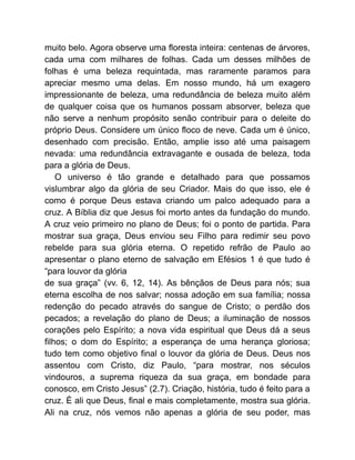 muito belo. Agora observe uma floresta inteira: centenas de árvores,
cada uma com milhares de folhas. Cada um desses milhões de
folhas é uma beleza requintada, mas raramente paramos para
apreciar mesmo uma delas. Em nosso mundo, há um exagero
impressionante de beleza, uma redundância de beleza muito além
de qualquer coisa que os humanos possam absorver, beleza que
não serve a nenhum propósito senão contribuir para o deleite do
próprio Deus. Considere um único floco de neve. Cada um é único,
desenhado com precisão. Então, amplie isso até uma paisagem
nevada: uma redundância extravagante e ousada de beleza, toda
para a glória de Deus.
O universo é tão grande e detalhado para que possamos
vislumbrar algo da glória de seu Criador. Mais do que isso, ele é
como é porque Deus estava criando um palco adequado para a
cruz. A Bíblia diz que Jesus foi morto antes da fundação do mundo.
A cruz veio primeiro no plano de Deus; foi o ponto de partida. Para
mostrar sua graça, Deus enviou seu Filho para redimir seu povo
rebelde para sua glória eterna. O repetido refrão de Paulo ao
apresentar o plano eterno de salvação em Efésios 1 é que tudo é
“para louvor da glória
de sua graça” (vv. 6, 12, 14). As bênçãos de Deus para nós; sua
eterna escolha de nos salvar; nossa adoção em sua família; nossa
redenção do pecado através do sangue de Cristo; o perdão dos
pecados; a revelação do plano de Deus; a iluminação de nossos
corações pelo Espírito; a nova vida espiritual que Deus dá a seus
filhos; o dom do Espírito; a esperança de uma herança gloriosa;
tudo tem como objetivo final o louvor da glória de Deus. Deus nos
assentou com Cristo, diz Paulo, “para mostrar, nos séculos
vindouros, a suprema riqueza da sua graça, em bondade para
conosco, em Cristo Jesus” (2.7). Criação, história, tudo é feito para a
cruz. É ali que Deus, final e mais completamente, mostra sua glória.
Ali na cruz, nós vemos não apenas a glória de seu poder, mas
 