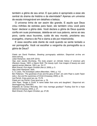 também a glória de seu amor. E que palco é apropriado a esse ato
central do drama da história e da eternidade? Apenas um universo
de escala inimaginável em detalhes e beleza.
O universo tinha de ser assim tão grande. E aquilo que Deus
criou milhões de estrelas para fazer, ele também criou você para
fazer: declarar a glória dele. Você declara a glória de Deus quando
confia em suas promessas, deleita-se em sua palavra, serve ao seu
povo, canta seus louvores, cuida de seu mundo, proclama seu
evangelho, chama-o de Pai e clama a ele por misericórdia.
E essa escolha está diante de você quando se sente tentado a
ver pornografia. Você vai escolher a vergonha da pornografia ou a
glória de Deus?
Citado em David Powlison, Breaking pornography addiction. Disponível on-line em
www.ccef.org.
Julian Hardyman, Idols (IVP, 2010).
Veja Joan Jacobs Brumberg, The body project: an intimate history of american girls
(Random House, 1997); e Naomi Wolf, The beauty myth: how images of beauty are used
against women (Marrow, 1991), pp. 16–17.
Mark Driscoll, Porn-Again Christian (Re:Lit, 2009), p. 5.
Veja Julian Hardyman, Idols.
C. S. Lewis, The Screwtape Letters (Macmillan, 1944), p. 112.
Ben Patterson, “The goodness of sex and the glory of God”, em John Piper e Justin Taylor
(eds.), Sex and the supremacy of Christ (Crossway, 2005), p. 55.
Les Parrott, Crazy good sex, pp. 73-79.
Citado em Les Parrott, Crazy good sex, p. 78.
John Piper, “Single in Christ: A name better than sons and daughters”. Disponível em:
desiringgod.org, 29/4/2007.
Adaptado de Carolyn McCulley, Did I kiss marriage goodbye? Trusting God for a hope
deferred (Crossway, 2004), p. 21.
Mark Driscoll, Porn-Again Christian, pp. 27-28.
 