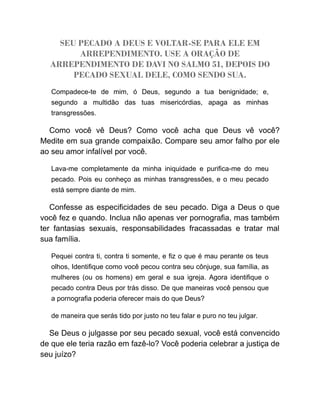 SEU PECADO A DEUS E VOLTAR-SE PARA ELE EM
ARREPENDIMENTO. USE A ORAÇÃO DE
ARREPENDIMENTO DE DAVI NO SALMO 51, DEPOIS DO
PECADO SEXUAL DELE, COMO SENDO SUA.
Compadece-te de mim, ó Deus, segundo a tua benignidade; e,
segundo a multidão das tuas misericórdias, apaga as minhas
transgressões.
Como você vê Deus? Como você acha que Deus vê você?
Medite em sua grande compaixão. Compare seu amor falho por ele
ao seu amor infalível por você.
Lava-me completamente da minha iniquidade e purifica-me do meu
pecado. Pois eu conheço as minhas transgressões, e o meu pecado
está sempre diante de mim.
Confesse as especificidades de seu pecado. Diga a Deus o que
você fez e quando. Inclua não apenas ver pornografia, mas também
ter fantasias sexuais, responsabilidades fracassadas e tratar mal
sua família.
Pequei contra ti, contra ti somente, e fiz o que é mau perante os teus
olhos, Identifique como você pecou contra seu cônjuge, sua família, as
mulheres (ou os homens) em geral e sua igreja. Agora identifique o
pecado contra Deus por trás disso. De que maneiras você pensou que
a pornografia poderia oferecer mais do que Deus?
de maneira que serás tido por justo no teu falar e puro no teu julgar.
Se Deus o julgasse por seu pecado sexual, você está convencido
de que ele teria razão em fazê-lo? Você poderia celebrar a justiça de
seu juízo?
 