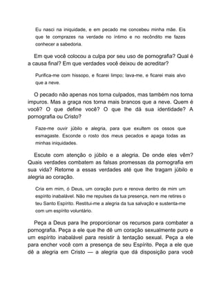Eu nasci na iniquidade, e em pecado me concebeu minha mãe. Eis
que te comprazes na verdade no íntimo e no recôndito me fazes
conhecer a sabedoria.
Em que você colocou a culpa por seu uso de pornografia? Qual é
a causa final? Em que verdades você deixou de acreditar?
Purifica-me com hissopo, e ficarei limpo; lava-me, e ficarei mais alvo
que a neve.
O pecado não apenas nos torna culpados, mas também nos torna
impuros. Mas a graça nos torna mais brancos que a neve. Quem é
você? O que define você? O que lhe dá sua identidade? A
pornografia ou Cristo?
Faze-me ouvir júbilo e alegria, para que exultem os ossos que
esmagaste. Esconde o rosto dos meus pecados e apaga todas as
minhas iniquidades.
Escute com atenção o júbilo e a alegria. De onde eles vêm?
Quais verdades combatem as falsas promessas da pornografia em
sua vida? Retorne a essas verdades até que lhe tragam júbilo e
alegria ao coração.
Cria em mim, ó Deus, um coração puro e renova dentro de mim um
espírito inabalável. Não me repulses da tua presença, nem me retires o
teu Santo Espírito. Restitui-me a alegria da tua salvação e sustenta-me
com um espírito voluntário.
Peça a Deus para lhe proporcionar os recursos para combater a
pornografia. Peça a ele que lhe dê um coração sexualmente puro e
um espírito inabalável para resistir à tentação sexual. Peça a ele
para encher você com a presença de seu Espírito. Peça a ele que
dê a alegria em Cristo — a alegria que dá disposição para você
 