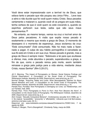 Você deve estar impressionado com a terrível ira de Deus, que
odiava tanto o pecado que não poupou seu único Filho… Leve isso
a sério e não duvide que foi você quem matou Cristo. Seus pecados
certamente o mataram e, quando você vê os pregos em suas mãos,
tenha certeza de que é você quem os está cravando e, quando os
espinhos perfuram sua testa, saiba que são seus maus
pensamentos.14
No entanto, ao mesmo tempo, vemos na cruz o incrível amor de
Deus pelos pecadores. A visão que expõe nosso pecado é
exatamente a mesma que revela a graça de Deus. O momento de
desespero é o momento de esperança. Jesus exclamou da cruz:
“Está consumado!” Está consumado. Não há mais nada a fazer;
nada a pagar. A culpa de seu hábito pornográfico é cancelada se
sua fé está em Cristo e em sua cruz. Nosso pecado é grande, mas a
graça de Deus é sempre maior. “Sobreveio a lei para que avultasse
a ofensa; mas, onde abundou o pecado, superabundou a graça, a
fim de que, como o pecado reinou pela morte, assim também
reinasse a graça pela justiça para a vida eterna, mediante Jesus
Cristo, nosso Senhor” (Rm 5.20-21).
Jill C. Manning, “The Impact of Pornography on Women: Social Science Findings and
Clinical Observations”, A Consultation on the Social Costs of Pornography. The
Witherspoon Institute, dezembro de 2008. Disponível em: www.winst.org, pp. 6-7.
Norman Doidge, “Acquiring Tastes and Loves: What Neuroplasticity Teaches Us About
Sexual Attraction and Love”, A Consultation on the Social Costs of Pornography. The
Witherspoon Institute, dezembro de 2008. Disponível em: www.winst.org, p. 10.
Pamela Paul, Pornified: How Pornography is Damaging our Lives, our Relationships, and
our Families. Holt, 2005.
Pamela Paul, “From Pornography to Porno to Porn: How Porn Became the Norm”, A
Consultation on the Social Costs of Pornography. The Witherspoon Institute, dezembro de
2008. Disponível em: www.winst.org, p. 2.
Alvin Cooper, “Sexually Compulsive Behavior”, Contemporary sexuality 32.4 (1998), pp. 1-
3. No original, “accessibility”, “anonymity” e “affordability”, indicando que é de fácil acesso,
anônimo e de baixo custo. (N. E.)
Disponível em: www.marketwire.com/press-release/Christianet-Inc-703951.html, 7 de
agosto de 2006.
Timothy C. Morgan, “Porn’s Stranglehold”, Christianity Today, março de 2008.
 