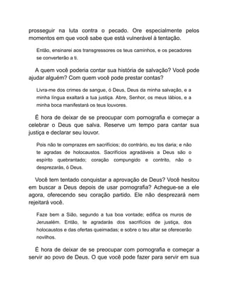 prosseguir na luta contra o pecado. Ore especialmente pelos
momentos em que você sabe que está vulnerável à tentação.
Então, ensinarei aos transgressores os teus caminhos, e os pecadores
se converterão a ti.
A quem você poderia contar sua história de salvação? Você pode
ajudar alguém? Com quem você pode prestar contas?
Livra-me dos crimes de sangue, ó Deus, Deus da minha salvação, e a
minha língua exaltará a tua justiça. Abre, Senhor, os meus lábios, e a
minha boca manifestará os teus louvores.
É hora de deixar de se preocupar com pornografia e começar a
celebrar o Deus que salva. Reserve um tempo para cantar sua
justiça e declarar seu louvor.
Pois não te comprazes em sacrifícios; do contrário, eu tos daria; e não
te agradas de holocaustos. Sacrifícios agradáveis a Deus são o
espírito quebrantado; coração compungido e contrito, não o
desprezarás, ó Deus.
Você tem tentado conquistar a aprovação de Deus? Você hesitou
em buscar a Deus depois de usar pornografia? Achegue-se a ele
agora, oferecendo seu coração partido. Ele não desprezará nem
rejeitará você.
Faze bem a Sião, segundo a tua boa vontade; edifica os muros de
Jerusalém. Então, te agradarás dos sacrifícios de justiça, dos
holocaustos e das ofertas queimadas; e sobre o teu altar se oferecerão
novilhos.
É hora de deixar de se preocupar com pornografia e começar a
servir ao povo de Deus. O que você pode fazer para servir em sua
 