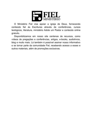 O Ministério Fiel visa apoiar a igreja de Deus, fornecendo
conteúdo fiel às Escrituras através de conferências, cursos
teológicos, literatura, ministério Adote um Pastor e conteúdo online
gratuito.
Disponibilizamos em nosso site centenas de recursos, como
vídeos de pregações e conferências, artigos, e-books, audiolivros,
blog e muito mais. Lá também é possível assinar nosso informativo
e se tornar parte da comunidade Fiel, recebendo acesso a esses e
outros materiais, além de promoções exclusivas.
 