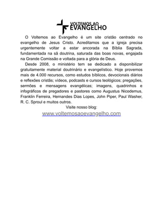 O Voltemos ao Evangelho é um site cristão centrado no
evangelho de Jesus Cristo. Acreditamos que a igreja precisa
urgentemente voltar a estar ancorada na Bíblia Sagrada,
fundamentada na sã doutrina, saturada das boas novas, engajada
na Grande Comissão e voltada para a glória de Deus.
Desde 2008, o ministério tem se dedicado a disponibilizar
gratuitamente material doutrinário e evangelístico. Hoje provemos
mais de 4.000 recursos, como estudos bíblicos, devocionais diários
e reflexões cristãs; vídeos, podcasts e cursos teológicos; pregações,
sermões e mensagens evangélicas; imagens, quadrinhos e
infográficos de pregadores e pastores como Augustus Nicodemus,
Franklin Ferreira, Hernandes Dias Lopes, John Piper, Paul Washer,
R. C. Sproul e muitos outros.
Visite nosso blog:
www.voltemosaoevangelho.com
 