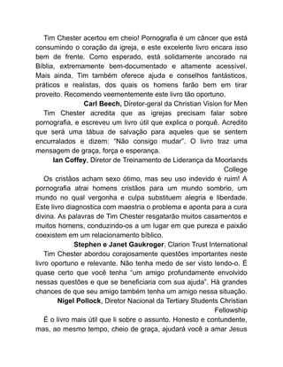 Tim Chester acertou em cheio! Pornografia é um câncer que está
consumindo o coração da igreja, e este excelente livro encara isso
bem de frente. Como esperado, está solidamente ancorado na
Bíblia, extremamente bem-documentado e altamente acessível.
Mais ainda, Tim também oferece ajuda e conselhos fantásticos,
práticos e realistas, dos quais os homens farão bem em tirar
proveito. Recomendo veementemente este livro tão oportuno.
Carl Beech, Diretor-geral da Christian Vision for Men
Tim Chester acredita que as igrejas precisam falar sobre
pornografia, e escreveu um livro útil que explica o porquê. Acredito
que será uma tábua de salvação para aqueles que se sentem
encurralados e dizem: “Não consigo mudar”. O livro traz uma
mensagem de graça, força e esperança.
Ian Coffey, Diretor de Treinamento de Liderança da Moorlands
College
Os cristãos acham sexo ótimo, mas seu uso indevido é ruim! A
pornografia atrai homens cristãos para um mundo sombrio, um
mundo no qual vergonha e culpa substituem alegria e liberdade.
Este livro diagnostica com maestria o problema e aponta para a cura
divina. As palavras de Tim Chester resgatarão muitos casamentos e
muitos homens, conduzindo-os a um lugar em que pureza e paixão
coexistem em um relacionamento bíblico.
Stephen e Janet Gaukroger, Clarion Trust International
Tim Chester abordou corajosamente questões importantes neste
livro oportuno e relevante. Não tenha medo de ser visto lendo-o. É
quase certo que você tenha “um amigo profundamente envolvido
nessas questões e que se beneficiaria com sua ajuda”. Há grandes
chances de que seu amigo também tenha um amigo nessa situação.
Nigel Pollock, Diretor Nacional da Tertiary Students Christian
Fellowship
É o livro mais útil que li sobre o assunto. Honesto e contundente,
mas, ao mesmo tempo, cheio de graça, ajudará você a amar Jesus
 