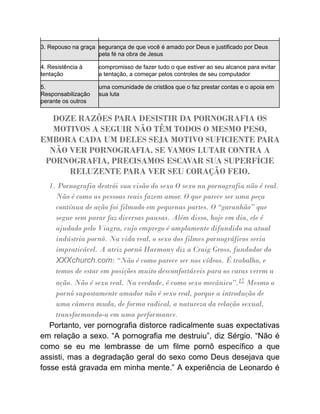 3. Repouso na graça segurança de que você é amado por Deus e justificado por Deus
pela fé na obra de Jesus
4. Resistência à
tentação
compromisso de fazer tudo o que estiver ao seu alcance para evitar
a tentação, a começar pelos controles de seu computador
5.
Responsabilização
perante os outros
uma comunidade de cristãos que o faz prestar contas e o apoia em
sua luta
DOZE RAZÕES PARA DESISTIR DA PORNOGRAFIA OS
MOTIVOS A SEGUIR NÃO TÊM TODOS O MESMO PESO,
EMBORA CADA UM DELES SEJA MOTIVO SUFICIENTE PARA
NÃO VER PORNOGRAFIA. SE VAMOS LUTAR CONTRA A
PORNOGRAFIA, PRECISAMOS ESCAVAR SUA SUPERFÍCIE
RELUZENTE PARA VER SEU CORAÇÃO FEIO.
1. Pornografia destrói sua visão do sexo O sexo na pornografia não é real.
Não é como as pessoas reais fazem amor. O que parece ser uma peça
contínua de ação foi filmado em pequenas partes. O “garanhão” que
segue sem parar faz diversas pausas. Além disso, hoje em dia, ele é
ajudado pelo Viagra, cujo emprego é amplamente difundido na atual
indústria pornô. Na vida real, o sexo dos filmes pornográficos seria
impraticável. A atriz pornô Harmony diz a Craig Gross, fundador do
XXXchurch.com: “Não é como parece ser nos vídeos. É trabalho, e
temos de estar em posições muito desconfortáveis para os caras verem a
ação. Não é sexo real. Na verdade, é como sexo mecânico”.17 Mesmo o
pornô supostamente amador não é sexo real, porque a introdução de
uma câmera muda, de forma radical, a natureza da relação sexual,
transformando-a em uma performance.
Portanto, ver pornografia distorce radicalmente suas expectativas
em relação a sexo. “A pornografia me destruiu”, diz Sérgio. “Não é
como se eu me lembrasse de um filme pornô específico a que
assisti, mas a degradação geral do sexo como Deus desejava que
fosse está gravada em minha mente.” A experiência de Leonardo é
 