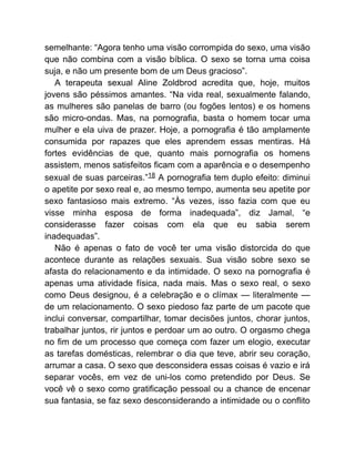 semelhante: “Agora tenho uma visão corrompida do sexo, uma visão
que não combina com a visão bíblica. O sexo se torna uma coisa
suja, e não um presente bom de um Deus gracioso”.
A terapeuta sexual Aline Zoldbrod acredita que, hoje, muitos
jovens são péssimos amantes. “Na vida real, sexualmente falando,
as mulheres são panelas de barro (ou fogões lentos) e os homens
são micro-ondas. Mas, na pornografia, basta o homem tocar uma
mulher e ela uiva de prazer. Hoje, a pornografia é tão amplamente
consumida por rapazes que eles aprendem essas mentiras. Há
fortes evidências de que, quanto mais pornografia os homens
assistem, menos satisfeitos ficam com a aparência e o desempenho
sexual de suas parceiras.”18 A pornografia tem duplo efeito: diminui
o apetite por sexo real e, ao mesmo tempo, aumenta seu apetite por
sexo fantasioso mais extremo. “Às vezes, isso fazia com que eu
visse minha esposa de forma inadequada”, diz Jamal, “e
considerasse fazer coisas com ela que eu sabia serem
inadequadas”.
Não é apenas o fato de você ter uma visão distorcida do que
acontece durante as relações sexuais. Sua visão sobre sexo se
afasta do relacionamento e da intimidade. O sexo na pornografia é
apenas uma atividade física, nada mais. Mas o sexo real, o sexo
como Deus designou, é a celebração e o clímax — literalmente —
de um relacionamento. O sexo piedoso faz parte de um pacote que
inclui conversar, compartilhar, tomar decisões juntos, chorar juntos,
trabalhar juntos, rir juntos e perdoar um ao outro. O orgasmo chega
no fim de um processo que começa com fazer um elogio, executar
as tarefas domésticas, relembrar o dia que teve, abrir seu coração,
arrumar a casa. O sexo que desconsidera essas coisas é vazio e irá
separar vocês, em vez de uni-los como pretendido por Deus. Se
você vê o sexo como gratificação pessoal ou a chance de encenar
sua fantasia, se faz sexo desconsiderando a intimidade ou o conflito
 