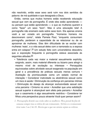 não resolvido, então esse sexo será ruim nos dois sentidos da
palavra: de má qualidade e que desagrada a Deus.
Então, vemos que muitos homens estão recebendo educação
sexual que vem da pornografia. É onde eles estão aprendendo —
ou pensam que estão aprendendo — o que as mulheres querem e
como “fazer” um sexo “bom”. Mas é uma educação tola! A
pornografia não ensinará nada sobre sexo bom. Ela apenas ensina
você a ser viciado em pornografia. “Inúmeros homens me
descreveram como”, relata Pamela Paul, “enquanto consumiam
pornografia, perderam a capacidade de se relacionar ou de se
aproximar de mulheres. Eles têm dificuldade de se excitar com
mulheres ‘reais’, e a vida sexual deles com a namorada ou a esposa
entra em colapso”.19 Um estudo feito com universitários descobriu
que a exposição frequente à pornografia estava associada às
seguintes atitudes:20
• Tolerância cada vez maior a material sexualmente explícito,
exigindo, assim, mais material diferente ou bizarro para atingir o
mesmo nível de excitação ou interesse • Percepções
equivocadas sobre atividade sexual exagerada na população em
geral e a prevalência de práticas sexuais menos comuns •
Aceitação da promiscuidade como um estado normal de
interação • Considerar inatividade ou abstinência sexual como
um risco à saúde • Diminuição da confiança em parceiras íntimas
• Diminuição do desejo de alcançar exclusividade sexual com
uma parceira • Cinismo no amor • Acreditar que uma satisfação
sexual superior é alcançável sem afeto pela parceira • Acreditar
que o casamento é algo sexualmente restritivo • Considerar ter
filhos uma perspectiva pouco atraente Você quer pensar assim?
2. Pornografia destrói sua visão sobre as mulheres Meu jornal do fim de
semana sempre traz a crítica de um restaurante. Só leio se o restaurante
tirar nota 1 ou 2 de 10. Receio que o que me atraia sejam as críticas
 
