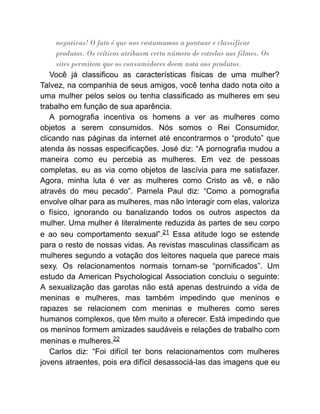 negativas! O fato é que nos costumamos a pontuar e classificar
produtos. Os críticos atribuem certo número de estrelas aos filmes. Os
sites permitem que os consumidores deem nota aos produtos.
Você já classificou as características físicas de uma mulher?
Talvez, na companhia de seus amigos, você tenha dado nota oito a
uma mulher pelos seios ou tenha classificado as mulheres em seu
trabalho em função de sua aparência.
A pornografia incentiva os homens a ver as mulheres como
objetos a serem consumidos. Nós somos o Rei Consumidor,
clicando nas páginas da internet até encontrarmos o “produto” que
atenda às nossas especificações. José diz: “A pornografia mudou a
maneira como eu percebia as mulheres. Em vez de pessoas
completas, eu as via como objetos de lascívia para me satisfazer.
Agora, minha luta é ver as mulheres como Cristo as vê, e não
através do meu pecado”. Pamela Paul diz: “Como a pornografia
envolve olhar para as mulheres, mas não interagir com elas, valoriza
o físico, ignorando ou banalizando todos os outros aspectos da
mulher. Uma mulher é literalmente reduzida às partes de seu corpo
e ao seu comportamento sexual”.21 Essa atitude logo se estende
para o resto de nossas vidas. As revistas masculinas classificam as
mulheres segundo a votação dos leitores naquela que parece mais
sexy. Os relacionamentos normais tornam-se “pornificados”. Um
estudo da American Psychological Association concluiu o seguinte:
A sexualização das garotas não está apenas destruindo a vida de
meninas e mulheres, mas também impedindo que meninos e
rapazes se relacionem com meninas e mulheres como seres
humanos complexos, que têm muito a oferecer. Está impedindo que
os meninos formem amizades saudáveis e relações de trabalho com
meninas e mulheres.22
Carlos diz: “Foi difícil ter bons relacionamentos com mulheres
jovens atraentes, pois era difícil desassociá-las das imagens que eu
 