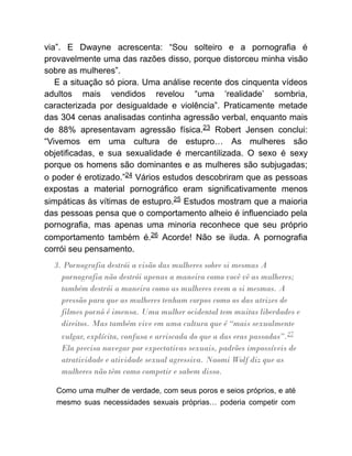 via”. E Dwayne acrescenta: “Sou solteiro e a pornografia é
provavelmente uma das razões disso, porque distorceu minha visão
sobre as mulheres”.
E a situação só piora. Uma análise recente dos cinquenta vídeos
adultos mais vendidos revelou “uma ‘realidade’ sombria,
caracterizada por desigualdade e violência”. Praticamente metade
das 304 cenas analisadas continha agressão verbal, enquanto mais
de 88% apresentavam agressão física.23 Robert Jensen conclui:
“Vivemos em uma cultura de estupro… As mulheres são
objetificadas, e sua sexualidade é mercantilizada. O sexo é sexy
porque os homens são dominantes e as mulheres são subjugadas;
o poder é erotizado.”24 Vários estudos descobriram que as pessoas
expostas a material pornográfico eram significativamente menos
simpáticas às vítimas de estupro.25 Estudos mostram que a maioria
das pessoas pensa que o comportamento alheio é influenciado pela
pornografia, mas apenas uma minoria reconhece que seu próprio
comportamento também é.26 Acorde! Não se iluda. A pornografia
corrói seu pensamento.
3. Pornografia destrói a visão das mulheres sobre si mesmas A
pornografia não destrói apenas a maneira como você vê as mulheres;
também destrói a maneira como as mulheres veem a si mesmas. A
pressão para que as mulheres tenham corpos como os das atrizes de
filmes pornô é imensa. Uma mulher ocidental tem muitas liberdades e
direitos. Mas também vive em uma cultura que é “mais sexualmente
vulgar, explícita, confusa e arriscada do que a das eras passadas”.27
Ela precisa navegar por expectativas sexuais, padrões impossíveis de
atratividade e atividade sexual agressiva. Naomi Wolf diz que as
mulheres não têm como competir e sabem disso.
Como uma mulher de verdade, com seus poros e seios próprios, e até
mesmo suas necessidades sexuais próprias… poderia competir com
 