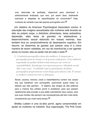 uma cibervisão de perfeição, disponível para download e
arbitrariamente finalizada, que vem, por assim dizer, totalmente
submissa e adaptada às especificações do consumidor? Hoje,
mulheres de verdade nuas são apenas pornografia ruim.28
Um relatório da American Psychological Association conclui: A
saturação das imagens sexualizadas das mulheres está levando ao
ódio ao próprio corpo, a distúrbios alimentares, baixa autoestima,
depressão, altas taxas de gravidez na adolescência e
desenvolvimento sexual distorcido em nossas meninas. Isso
também leva ao comprometimento do desempenho cognitivo. Em
resumo, se dissermos às garotas que parecer sexy é a única
maneira de serem validadas, em vez de incentivá-las a ser agentes
ativas no mundo, elas se sairão mal em todo o resto.29
4. A indústria pornográfica abusa das mulheres A imagem que a
pornografia gosta de retratar é a de pessoas tendo prazer. Uma indústria
empenhada em ganhar dinheiro tenta alcançar um verniz de
respeitabilidade, dizendo que isso representa prazer e liberdade sexual.
Mas é um verniz. A realidade é que os participantes de filmes
pornográficos frequentemente usam drogas para aliviar a dor. É comum
as mulheres vomitarem entre as filmagens.
Álcool, cocaína, heroína, crack e metanfetamina correm nos corpos
dos que trabalham com pornografia, queimando quase todos os
dólares que eles ganham… O objetivo das drogas de alta potência
para a maioria dos artistas pornô é anestesiar, para que passem
rapidamente pela punição a que estão submetendo seus corpos, para
que suas mentes não pensem nas consequências até bem mais tarde,
considerando que vivam tanto tempo.30
Shelley Lubben é uma ex-atriz pornô, agora comprometida em
ajudar as mulheres na indústria. Sua organização, The Pink Cross
 