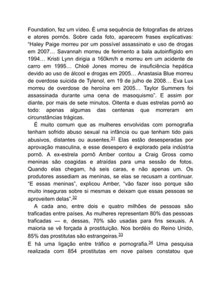 Foundation, fez um vídeo. É uma sequência de fotografias de atrizes
e atores pornôs. Sobre cada foto, aparecem frases explicativas:
“Haley Paige morreu por um possível assassinato e uso de drogas
em 2007… Savannah morreu de ferimento a bala autoinfligido em
1994… Kristi Lynn dirigia a 160km/h e morreu em um acidente de
carro em 1995… Chloë Jones morreu de insuficiência hepática
devido ao uso de álcool e drogas em 2005… Anastasia Blue morreu
de overdose suicida de Tylenol, em 19 de julho de 2008… Eva Lux
morreu de overdose de heroína em 2005… Taylor Summers foi
assassinada durante uma cena de masoquismo”. E assim por
diante, por mais de sete minutos. Oitenta e duas estrelas pornô ao
todo: apenas algumas das centenas que morreram em
circunstâncias trágicas.
É muito comum que as mulheres envolvidas com pornografia
tenham sofrido abuso sexual na infância ou que tenham tido pais
abusivos, distantes ou ausentes.31 Elas estão desesperadas por
aprovação masculina, e esse desespero é explorado pela indústria
pornô. A ex-estrela pornô Amber contou a Craig Gross como
meninas são coagidas e atraídas para uma sessão de fotos.
Quando elas chegam, há seis caras, e não apenas um. Os
produtores assediam as meninas, se elas se recusam a continuar.
“E essas meninas”, explicou Amber, “vão fazer isso porque são
muito inseguras sobre si mesmas e deixam que essas pessoas se
aproveitem delas”.32
A cada ano, entre dois e quatro milhões de pessoas são
traficadas entre países. As mulheres representam 80% das pessoas
traficadas — e, dessas, 70% são usadas para fins sexuais. A
maioria se vê forçada à prostituição. Nos bordéis do Reino Unido,
85% das prostitutas são estrangeiras.33
E há uma ligação entre tráfico e pornografia.34 Uma pesquisa
realizada com 854 prostitutas em nove países constatou que
 