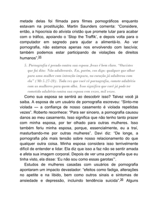 metade delas foi filmada para filmes pornográficos enquanto
estavam na prostituição. Martin Saunders comenta: “Considere,
então, a hipocrisia do ativista cristão que promete lutar para acabar
com o tráfico, apoiando o ‘Stop the Traffik’, e depois volta para o
computador em segredo para ajudar a alimentá-lo. Ao ver
pornografia, não estamos apenas nos envolvendo com lascívia;
também podemos estar participando de violações de direitos
humanos”.35
5. Pornografia é pecado contra sua esposa Jesus é bem claro. “Ouvistes
que foi dito: Não adulterarás. Eu, porém, vos digo: qualquer que olhar
para uma mulher com intenção impura, no coração já adulterou com
ela” (Mt 5.27-28). Toda vez que você vê pornografia, comete adultério
com as mulheres para quem olha. Isso significa que você já pode ter
cometido adultério contra sua esposa cem vezes, mil vezes.
Como sua esposa se sentirá ao descobrir isso? Talvez você já
saiba. A esposa de um usuário de pornografia escreveu: “Sinto-me
violada — a confiança de nosso casamento é violada repetidas
vezes”. Roberto reconhece: “Para ser sincero, a pornografia causou
danos ao meu casamento. Isso significa que não tenho tanto prazer
com minha esposa, por ter olhado para outras mulheres. Isso
também feriu minha esposa, porque, essencialmente, eu a traí,
masturbando-me por outras mulheres”. Davi diz: “De longe, a
pornografia pôs mais tensão sobre nosso relacionamento do que
qualquer outra coisa. Minha esposa considera isso terrivelmente
difícil de entender e lidar. Ela diz que isso a faz não se sentir amada
e afeta sua imagem corporal. Depois de ver uma pornografia que eu
tinha visto, ela disse: ‘Eu não sou como essas garotas’”.
Estudos de mulheres casadas com usuários de pornografia
apontaram um impacto devastador: “efeitos como fadiga, alterações
no apetite e na libido, bem como outros sinais e sintomas de
ansiedade e depressão, incluindo tendência suicida”.36 Alguns
 
