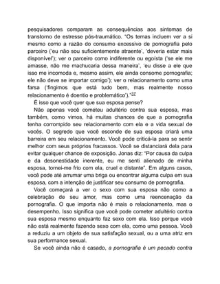 pesquisadores comparam as consequências aos sintomas de
transtorno de estresse pós-traumático. “Os temas incluem ver a si
mesmo como a razão do consumo excessivo de pornografia pelo
parceiro (‘eu não sou suficientemente atraente’, ‘deveria estar mais
disponível’); ver o parceiro como indiferente ou egoísta (‘se ele me
amasse, não me machucaria dessa maneira’, ‘eu disse a ele que
isso me incomoda e, mesmo assim, ele ainda consome pornografia;
ele não deve se importar comigo’); ver o relacionamento como uma
farsa (‘fingimos que está tudo bem, mas realmente nosso
relacionamento é doentio e problemático’).”37
É isso que você quer que sua esposa pense?
Não apenas você cometeu adultério contra sua esposa, mas
também, como vimos, há muitas chances de que a pornografia
tenha corrompido seu relacionamento com ela e a vida sexual de
vocês. O segredo que você esconde de sua esposa criará uma
barreira em seu relacionamento. Você pode criticá-la para se sentir
melhor com seus próprios fracassos. Você se distanciará dela para
evitar qualquer chance de exposição. Jonas diz: “Por causa da culpa
e da desonestidade inerente, eu me senti alienado de minha
esposa, tornei-me frio com ela, cruel e distante”. Em alguns casos,
você pode até arrumar uma briga ou encontrar alguma culpa em sua
esposa, com a intenção de justificar seu consumo de pornografia.
Você começará a ver o sexo com sua esposa não como a
celebração de seu amor, mas como uma reencenação da
pornografia. O que importa não é mais o relacionamento, mas o
desempenho. Isso significa que você pode cometer adultério contra
sua esposa mesmo enquanto faz sexo com ela. Isso porque você
não está realmente fazendo sexo com ela, como uma pessoa. Você
a reduziu a um objeto de sua satisfação sexual, ou a uma atriz em
sua performance sexual.
Se você ainda não é casado, a pornografia é um pecado contra
 